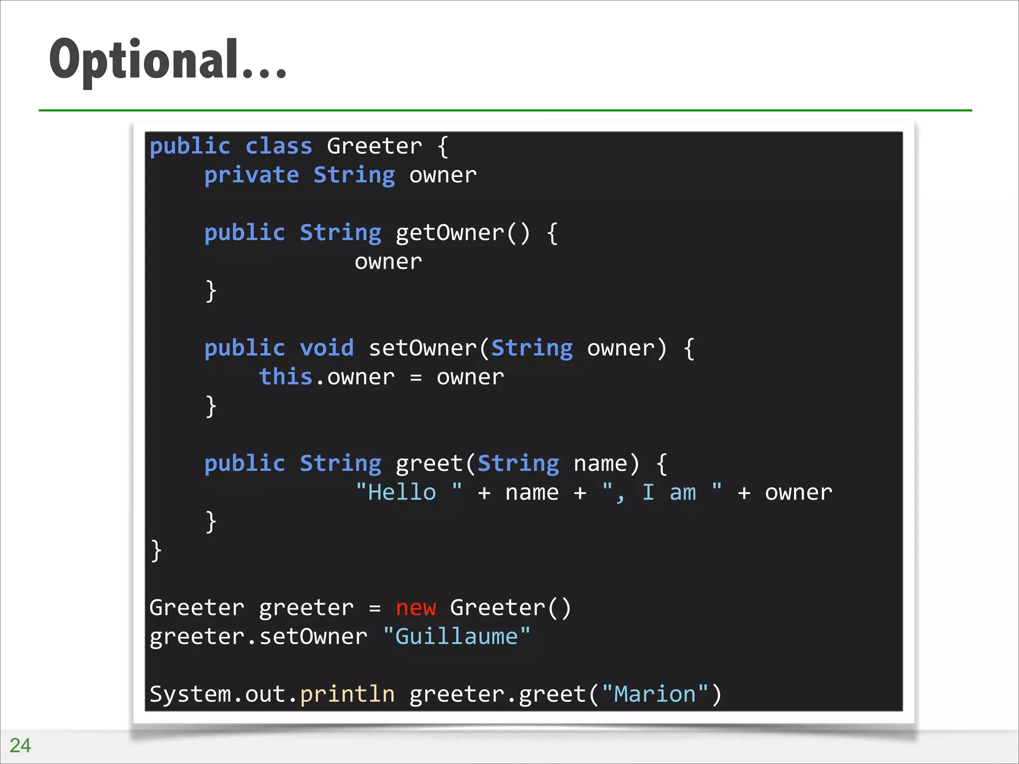 Optional...
public	
  class	
  Greeter	
  {	
  
	
  	
  	
  	
  private	
  String	
  owner	
  
!
	
  	
  	
  	
  public	
  String	
  getOwner()	
  {	
  
	
  	
  	
  	
  	
  	
  	
  	
  	
  	
  	
  	
  	
  	
  	
  owner	
  
	
  	
  	
  	
  }	
  
!
	
  	
  	
  	
  public	
  void	
  setOwner(String	
  owner)	
  {	
  
	
  	
  	
  	
  	
  	
  	
  	
  this.owner	
  =	
  owner	
  
	
  	
  	
  	
  }	
  
!
	
  	
  	
  	
  public	
  String	
  greet(String	
  name)	
  {	
  
	
  	
  	
  	
  	
  	
  	
  	
  	
  	
  	
  	
  	
  	
  	
  "Hello	
  "	
  +	
  name	
  +	
  ",	
  I	
  am	
  "	
  +	
  owner	
  
	
  	
  	
  	
  }	
  
}	
  
!
Greeter	
  greeter	
  =	
  new	
  Greeter()	
  
greeter.setOwner	
  "Guillaume"	
  
!
System.out.println	
  greeter.greet("Marion")
!24

 