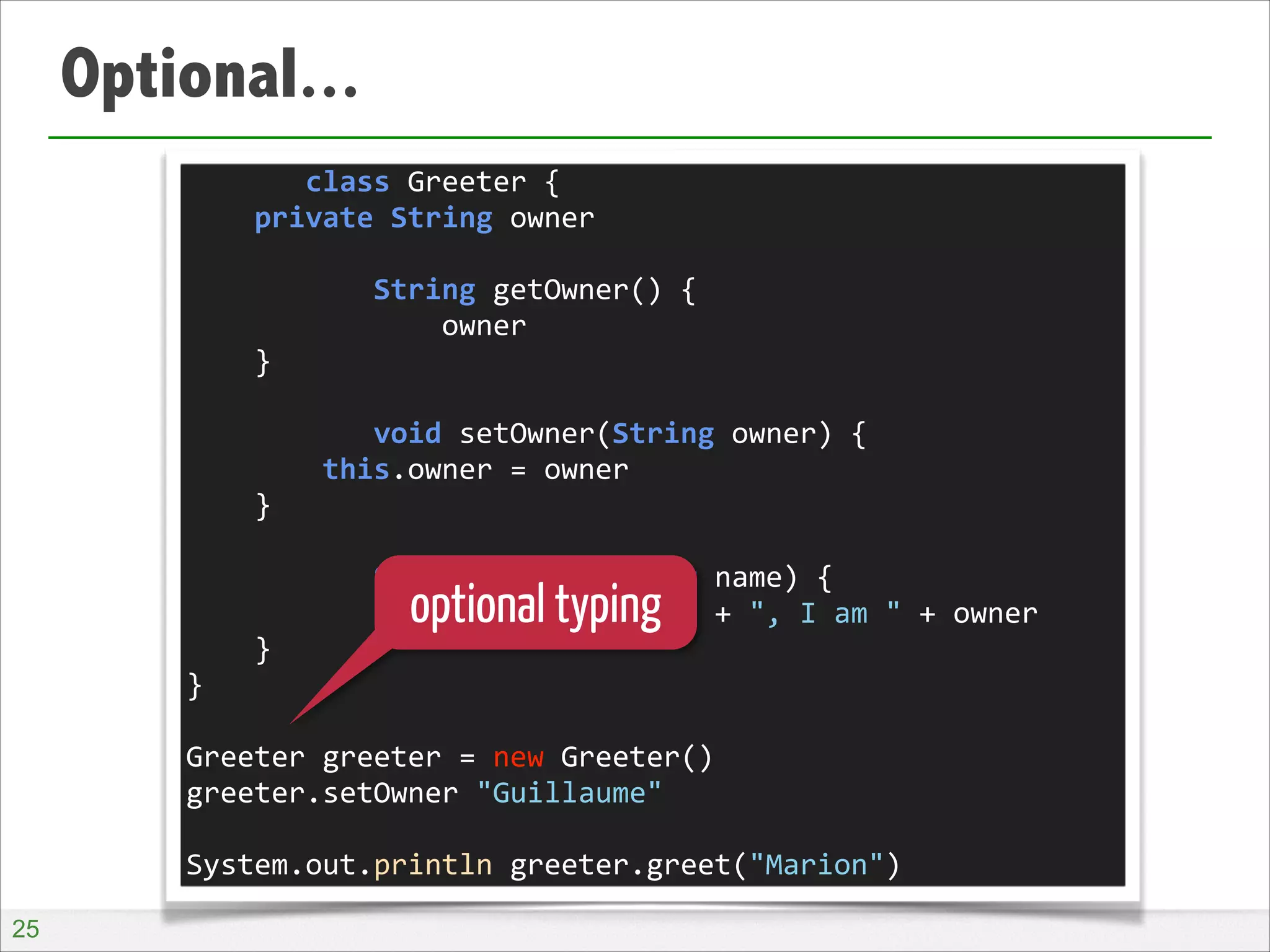 Optional...
	
  	
  	
  	
  	
  	
  	
  class	
  Greeter	
  {	
  
	
  	
  	
  	
  private	
  String	
  owner	
  
!
	
  	
  	
  	
  	
  	
  	
  	
  	
  	
  	
  String	
  getOwner()	
  {	
  
	
  	
  	
  	
  	
  	
  	
  	
  	
  	
  	
  	
  	
  	
  	
  owner	
  
	
  	
  	
  	
  }	
  
!
	
  	
  	
  	
  	
  	
  	
  	
  	
  	
  	
  void	
  setOwner(String	
  owner)	
  {	
  
	
  	
  	
  	
  	
  	
  	
  	
  this.owner	
  =	
  owner	
  
	
  	
  	
  	
  }	
  
!
	
  	
  	
  	
  	
  	
  	
  	
  	
  	
  	
  String	
  greet(String	
  name)	
  {	
  
	
  	
  	
  	
  	
  	
  	
  	
  	
  	
  	
  	
  	
  	
  	
  "Hello	
  "	
  +	
  name	
  +	
  ",	
  I	
  am	
  "	
  +	
  owner	
  
	
  	
  	
  	
  }	
  
}	
  
!
Greeter	
  greeter	
  =	
  new	
  Greeter()	
  
greeter.setOwner	
  "Guillaume"	
  
!
System.out.println	
  greeter.greet("Marion")

optional typing

!25

 