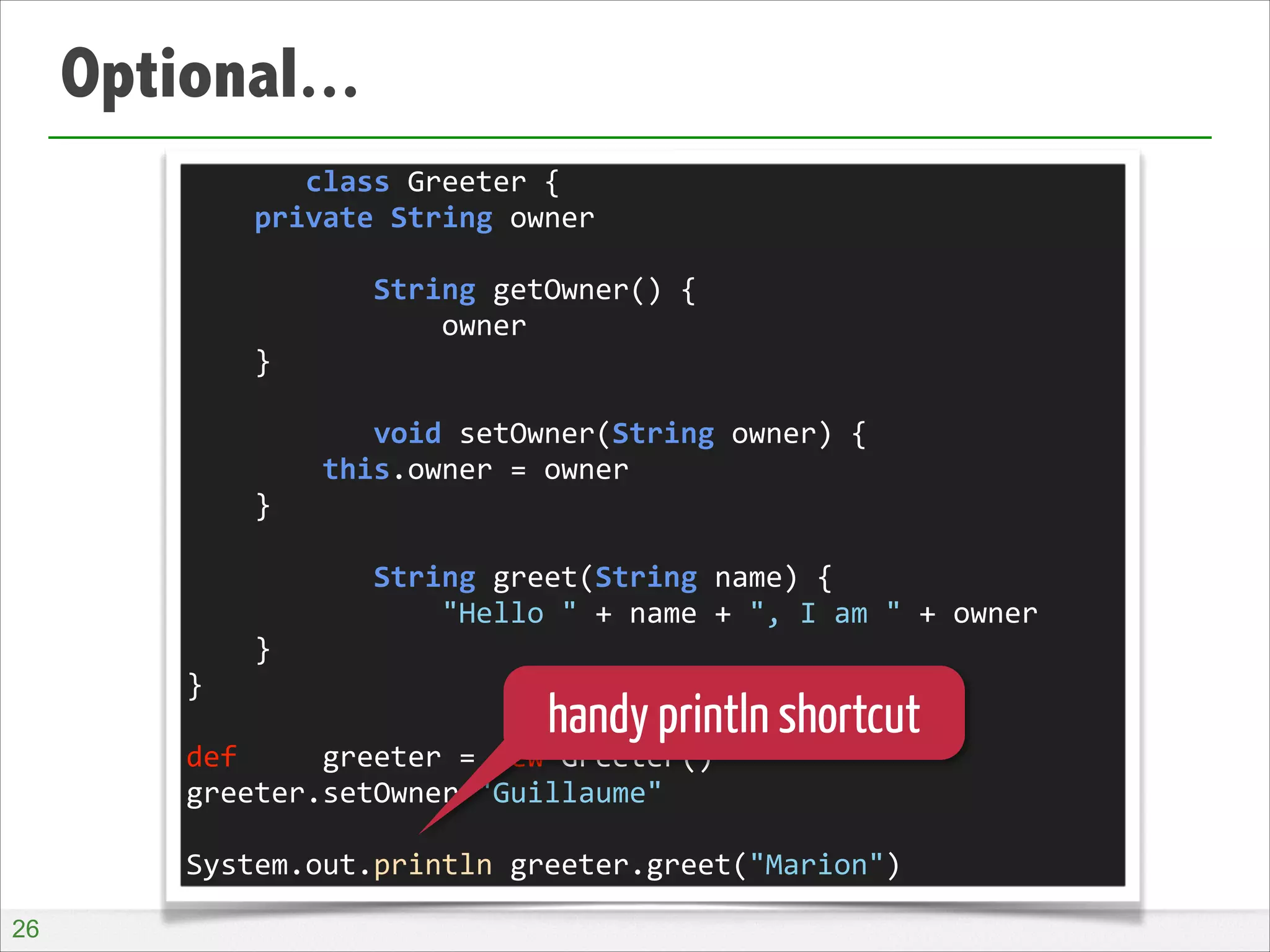 Optional...
	
  	
  	
  	
  	
  	
  	
  class	
  Greeter	
  {	
  
	
  	
  	
  	
  private	
  String	
  owner	
  
!
	
  	
  	
  	
  	
  	
  	
  	
  	
  	
  	
  String	
  getOwner()	
  {	
  
	
  	
  	
  	
  	
  	
  	
  	
  	
  	
  	
  	
  	
  	
  	
  owner	
  
	
  	
  	
  	
  }	
  
!
	
  	
  	
  	
  	
  	
  	
  	
  	
  	
  	
  void	
  setOwner(String	
  owner)	
  {	
  
	
  	
  	
  	
  	
  	
  	
  	
  this.owner	
  =	
  owner	
  
	
  	
  	
  	
  }	
  
!
	
  	
  	
  	
  	
  	
  	
  	
  	
  	
  	
  String	
  greet(String	
  name)	
  {	
  
	
  	
  	
  	
  	
  	
  	
  	
  	
  	
  	
  	
  	
  	
  	
  "Hello	
  "	
  +	
  name	
  +	
  ",	
  I	
  am	
  "	
  +	
  owner	
  
	
  	
  	
  	
  }	
  
}	
  
!
def	
  	
  	
  	
  	
  greeter	
  =	
  new	
  Greeter()	
  
greeter.setOwner	
  "Guillaume"	
  
!
System.out.println	
  greeter.greet("Marion")

handy println shortcut

!26

 