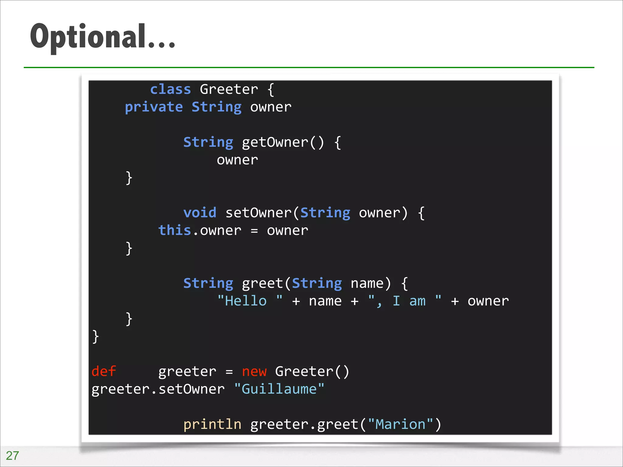Optional...
	
  	
  	
  	
  	
  	
  	
  class	
  Greeter	
  {	
  
	
  	
  	
  	
  private	
  String	
  owner	
  
!
	
  	
  	
  	
  	
  	
  	
  	
  	
  	
  	
  String	
  getOwner()	
  {	
  
	
  	
  	
  	
  	
  	
  	
  	
  	
  	
  	
  	
  	
  	
  	
  owner	
  
	
  	
  	
  	
  }	
  
!
	
  	
  	
  	
  	
  	
  	
  	
  	
  	
  	
  void	
  setOwner(String	
  owner)	
  {	
  
	
  	
  	
  	
  	
  	
  	
  	
  this.owner	
  =	
  owner	
  
	
  	
  	
  	
  }	
  
!
	
  	
  	
  	
  	
  	
  	
  	
  	
  	
  	
  String	
  greet(String	
  name)	
  {	
  
	
  	
  	
  	
  	
  	
  	
  	
  	
  	
  	
  	
  	
  	
  	
  "Hello	
  "	
  +	
  name	
  +	
  ",	
  I	
  am	
  "	
  +	
  owner	
  
	
  	
  	
  	
  }	
  
}	
  
!
def	
  	
  	
  	
  	
  greeter	
  =	
  new	
  Greeter()	
  
greeter.setOwner	
  "Guillaume"	
  
!
	
  	
  	
  	
  	
  	
  	
  	
  	
  	
  	
  println	
  greeter.greet("Marion")
!27

 