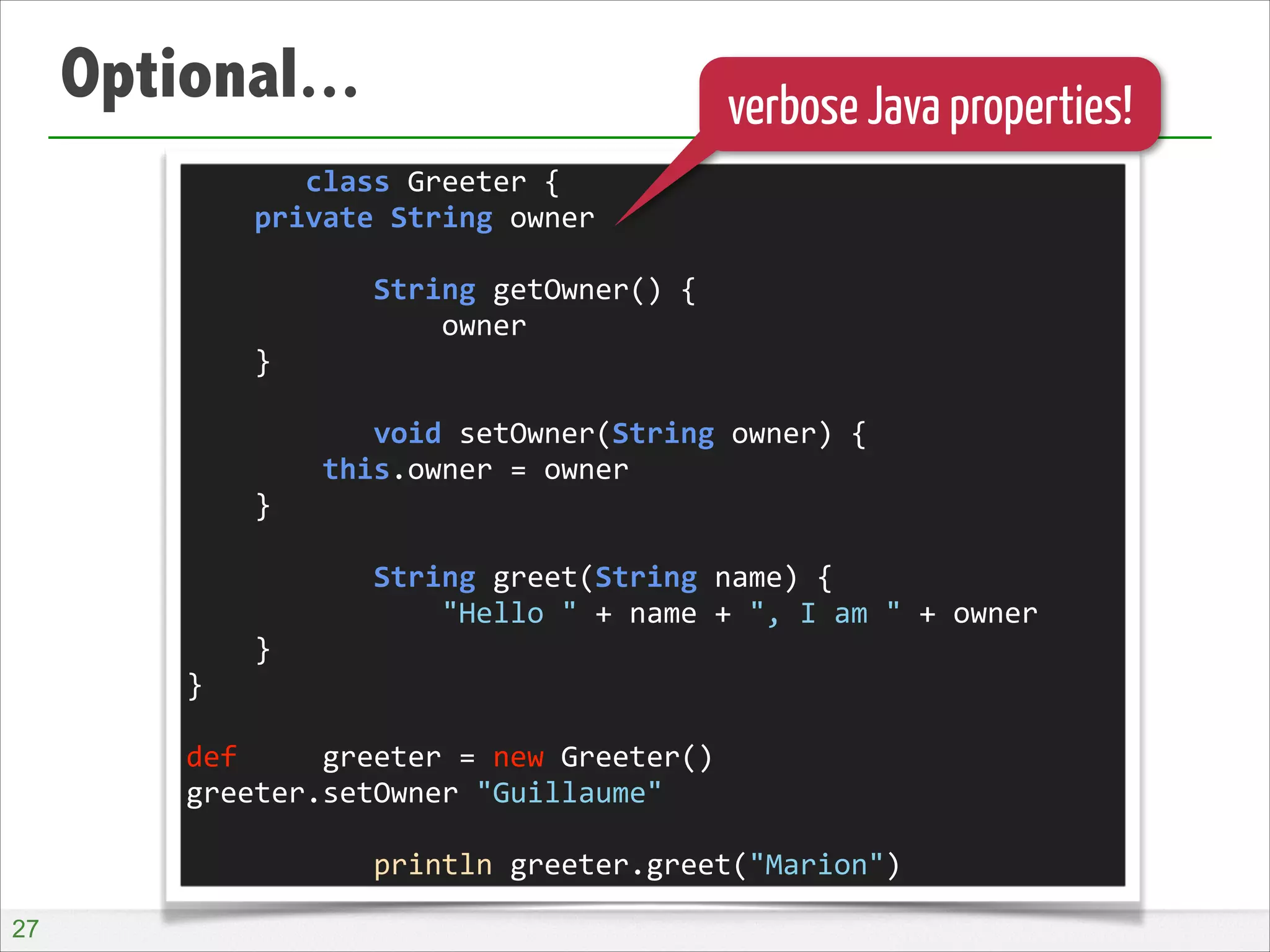 Optional...

verbose Java properties!

	
  	
  	
  	
  	
  	
  	
  class	
  Greeter	
  {	
  
	
  	
  	
  	
  private	
  String	
  owner	
  
!
	
  	
  	
  	
  	
  	
  	
  	
  	
  	
  	
  String	
  getOwner()	
  {	
  
	
  	
  	
  	
  	
  	
  	
  	
  	
  	
  	
  	
  	
  	
  	
  owner	
  
	
  	
  	
  	
  }	
  
!
	
  	
  	
  	
  	
  	
  	
  	
  	
  	
  	
  void	
  setOwner(String	
  owner)	
  {	
  
	
  	
  	
  	
  	
  	
  	
  	
  this.owner	
  =	
  owner	
  
	
  	
  	
  	
  }	
  
!
	
  	
  	
  	
  	
  	
  	
  	
  	
  	
  	
  String	
  greet(String	
  name)	
  {	
  
	
  	
  	
  	
  	
  	
  	
  	
  	
  	
  	
  	
  	
  	
  	
  "Hello	
  "	
  +	
  name	
  +	
  ",	
  I	
  am	
  "	
  +	
  owner	
  
	
  	
  	
  	
  }	
  
}	
  
!
def	
  	
  	
  	
  	
  greeter	
  =	
  new	
  Greeter()	
  
greeter.setOwner	
  "Guillaume"	
  
!
	
  	
  	
  	
  	
  	
  	
  	
  	
  	
  	
  println	
  greeter.greet("Marion")
!27

 
