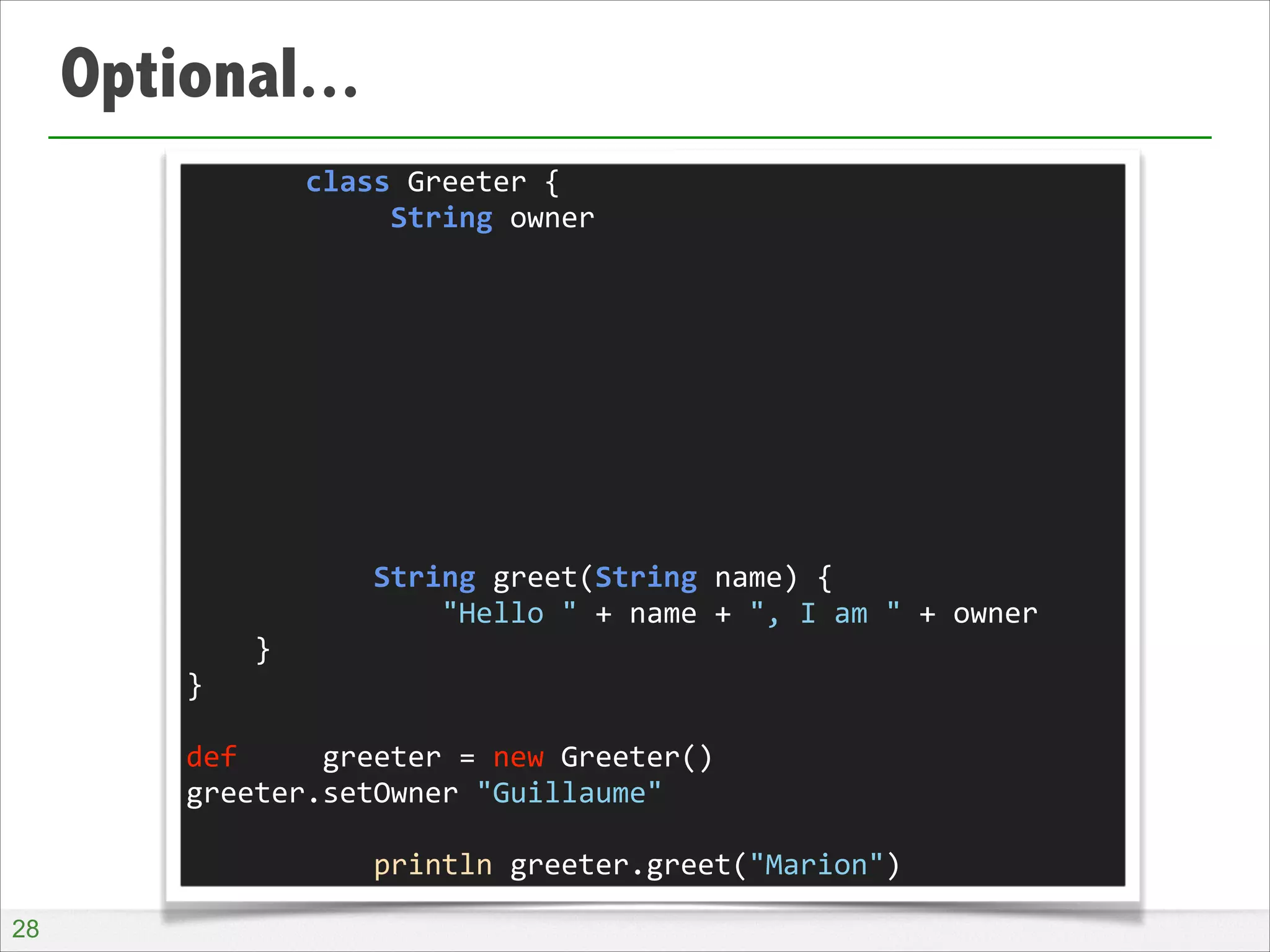 Optional...
	
  	
  	
  	
  	
  	
  	
  class	
  Greeter	
  {	
  
	
  	
  	
  	
  	
  	
  	
  	
  	
  	
  	
  	
  String	
  owner	
  
!
!
!
!
!
!
!
!
!
	
  	
  	
  	
  	
  	
  	
  	
  	
  	
  	
  String	
  greet(String	
  name)	
  {	
  
	
  	
  	
  	
  	
  	
  	
  	
  	
  	
  	
  	
  	
  	
  	
  "Hello	
  "	
  +	
  name	
  +	
  ",	
  I	
  am	
  "	
  +	
  owner	
  
	
  	
  	
  	
  }	
  
}	
  
!
def	
  	
  	
  	
  	
  greeter	
  =	
  new	
  Greeter()	
  
greeter.setOwner	
  "Guillaume"	
  
!
	
  	
  	
  	
  	
  	
  	
  	
  	
  	
  	
  println	
  greeter.greet("Marion")
!28

 