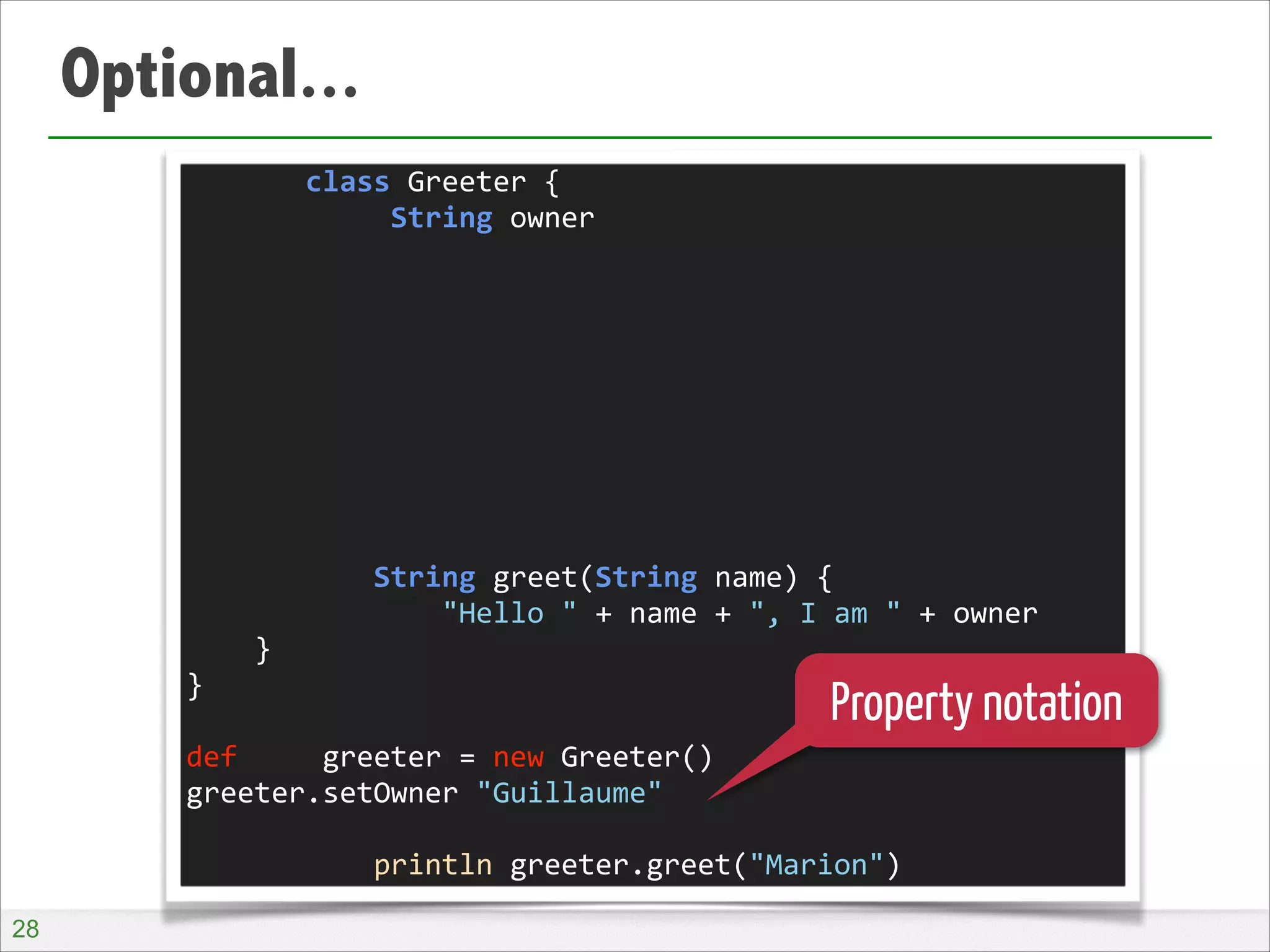 Optional...
	
  	
  	
  	
  	
  	
  	
  class	
  Greeter	
  {	
  
	
  	
  	
  	
  	
  	
  	
  	
  	
  	
  	
  	
  String	
  owner	
  
!
!
!
!
!
!
!
!
!
	
  	
  	
  	
  	
  	
  	
  	
  	
  	
  	
  String	
  greet(String	
  name)	
  {	
  
	
  	
  	
  	
  	
  	
  	
  	
  	
  	
  	
  	
  	
  	
  	
  "Hello	
  "	
  +	
  name	
  +	
  ",	
  I	
  am	
  "	
  +	
  owner	
  
	
  	
  	
  	
  }	
  
}	
  
!
def	
  	
  	
  	
  	
  greeter	
  =	
  new	
  Greeter()	
  
greeter.setOwner	
  "Guillaume"	
  
!
	
  	
  	
  	
  	
  	
  	
  	
  	
  	
  	
  println	
  greeter.greet("Marion")

Property notation

!28

 