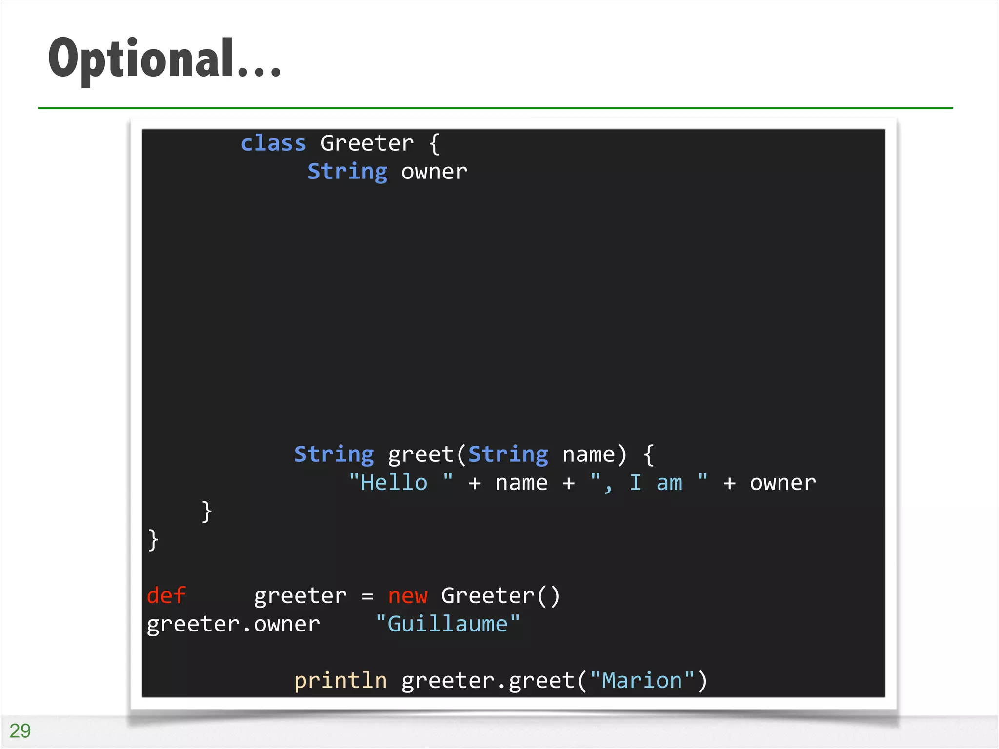 Optional...
	
  	
  	
  	
  	
  	
  	
  class	
  Greeter	
  {	
  
	
  	
  	
  	
  	
  	
  	
  	
  	
  	
  	
  	
  String	
  owner	
  
!
!
!
!
!
!
!
!
!
	
  	
  	
  	
  	
  	
  	
  	
  	
  	
  	
  String	
  greet(String	
  name)	
  {	
  
	
  	
  	
  	
  	
  	
  	
  	
  	
  	
  	
  	
  	
  	
  	
  "Hello	
  "	
  +	
  name	
  +	
  ",	
  I	
  am	
  "	
  +	
  owner	
  
	
  	
  	
  	
  }	
  
}	
  
!
def	
  	
  	
  	
  	
  greeter	
  =	
  new	
  Greeter()	
  
greeter.owner	
  	
  	
  	
  "Guillaume"	
  
!
	
  	
  	
  	
  	
  	
  	
  	
  	
  	
  	
  println	
  greeter.greet("Marion")
!29

 
