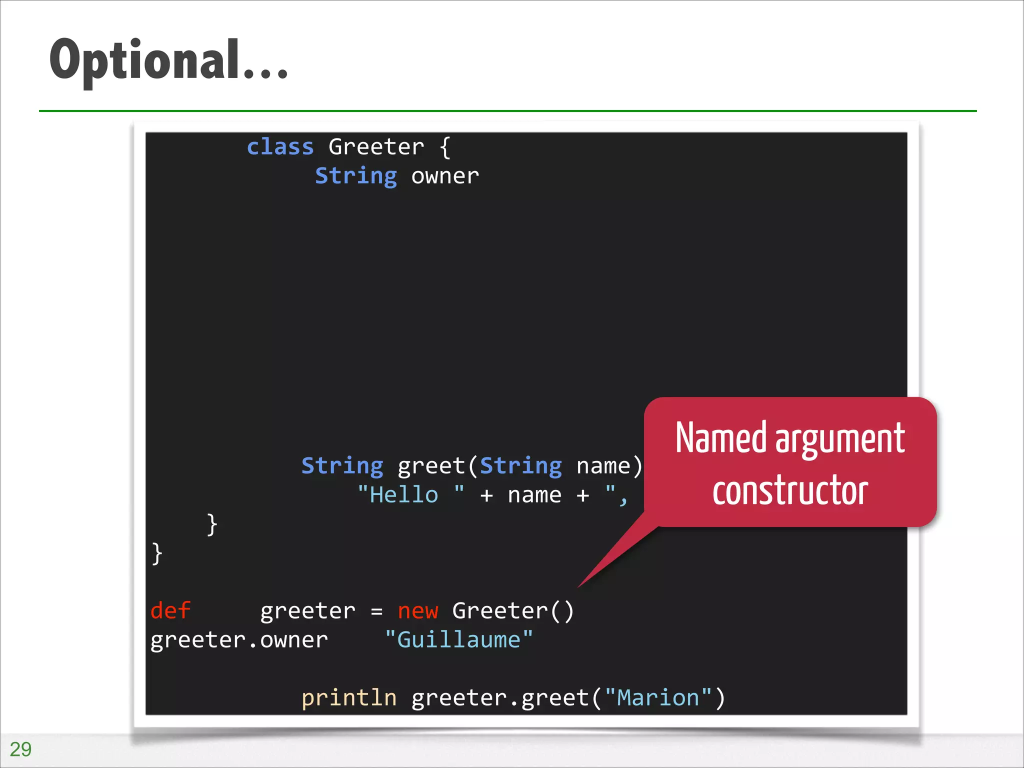 Optional...
	
  	
  	
  	
  	
  	
  	
  class	
  Greeter	
  {	
  
	
  	
  	
  	
  	
  	
  	
  	
  	
  	
  	
  	
  String	
  owner	
  
!
!
!
!
!
!
!
!
!
	
  	
  	
  	
  	
  	
  	
  	
  	
  	
  	
  String	
  greet(String	
  name)	
  {	
  
	
  	
  	
  	
  	
  	
  	
  	
  	
  	
  	
  	
  	
  	
  	
  "Hello	
  "	
  +	
  name	
  +	
  ",	
  I	
  am	
  "	
  +	
  owner	
  
	
  	
  	
  	
  }	
  
}	
  
!
def	
  	
  	
  	
  	
  greeter	
  =	
  new	
  Greeter()	
  
greeter.owner	
  	
  	
  	
  "Guillaume"	
  
!
	
  	
  	
  	
  	
  	
  	
  	
  	
  	
  	
  println	
  greeter.greet("Marion")

Named argument
constructor

!29

 
