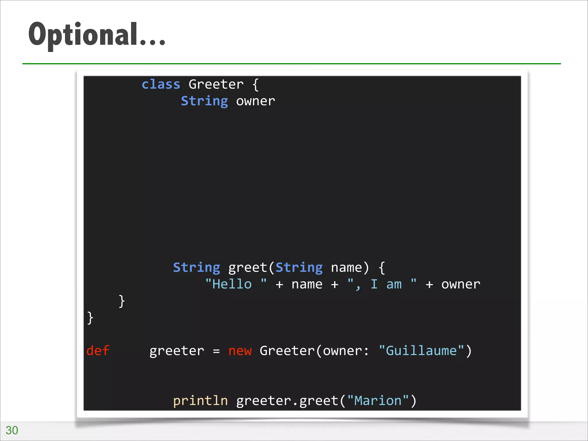 Optional...
	
  	
  	
  	
  	
  	
  	
  class	
  Greeter	
  {	
  
	
  	
  	
  	
  	
  	
  	
  	
  	
  	
  	
  	
  String	
  owner	
  
!
!
!
!
!
!
!
!
!
	
  	
  	
  	
  	
  	
  	
  	
  	
  	
  	
  String	
  greet(String	
  name)	
  {	
  
	
  	
  	
  	
  	
  	
  	
  	
  	
  	
  	
  	
  	
  	
  	
  "Hello	
  "	
  +	
  name	
  +	
  ",	
  I	
  am	
  "	
  +	
  owner	
  
	
  	
  	
  	
  }	
  
}	
  
!
def	
  	
  	
  	
  	
  greeter	
  =	
  new	
  Greeter(owner:	
  "Guillaume")	
  
!
!
	
  	
  	
  	
  	
  	
  	
  	
  	
  	
  	
  println	
  greeter.greet("Marion")
!30

 
