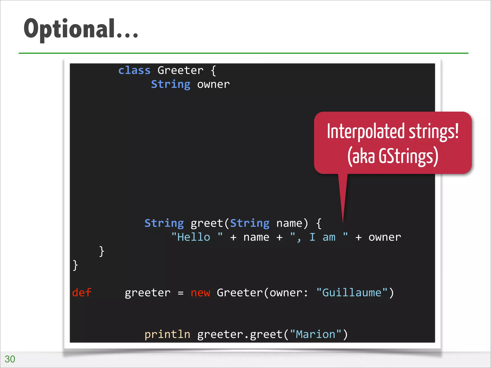 Optional...
	
  	
  	
  	
  	
  	
  	
  class	
  Greeter	
  {	
  
	
  	
  	
  	
  	
  	
  	
  	
  	
  	
  	
  	
  String	
  owner	
  
!
!
!
!
!
!
!
!
!
	
  	
  	
  	
  	
  	
  	
  	
  	
  	
  	
  String	
  greet(String	
  name)	
  {	
  
	
  	
  	
  	
  	
  	
  	
  	
  	
  	
  	
  	
  	
  	
  	
  "Hello	
  "	
  +	
  name	
  +	
  ",	
  I	
  am	
  "	
  +	
  owner	
  
	
  	
  	
  	
  }	
  
}	
  
!
def	
  	
  	
  	
  	
  greeter	
  =	
  new	
  Greeter(owner:	
  "Guillaume")	
  
!
!
	
  	
  	
  	
  	
  	
  	
  	
  	
  	
  	
  println	
  greeter.greet("Marion")

Interpolated strings!
(aka GStrings)

!30

 