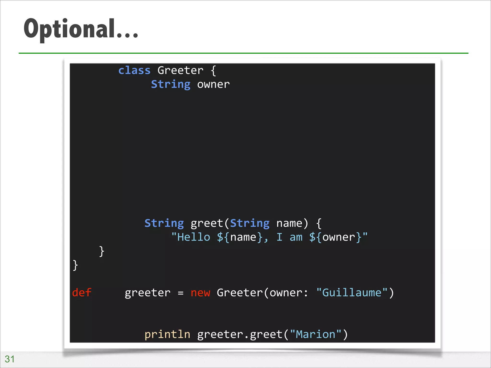 Optional...
	
  	
  	
  	
  	
  	
  	
  class	
  Greeter	
  {	
  
	
  	
  	
  	
  	
  	
  	
  	
  	
  	
  	
  	
  String	
  owner	
  
!
!
!
!
!
!
!
!
!
	
  	
  	
  	
  	
  	
  	
  	
  	
  	
  	
  String	
  greet(String	
  name)	
  {	
  
	
  	
  	
  	
  	
  	
  	
  	
  	
  	
  	
  	
  	
  	
  	
  "Hello	
  ${name},	
  I	
  am	
  ${owner}"	
  
	
  	
  	
  	
  }	
  
}	
  
!
def	
  	
  	
  	
  	
  greeter	
  =	
  new	
  Greeter(owner:	
  "Guillaume")	
  
!
!
	
  	
  	
  	
  	
  	
  	
  	
  	
  	
  	
  println	
  greeter.greet("Marion")
!31

 