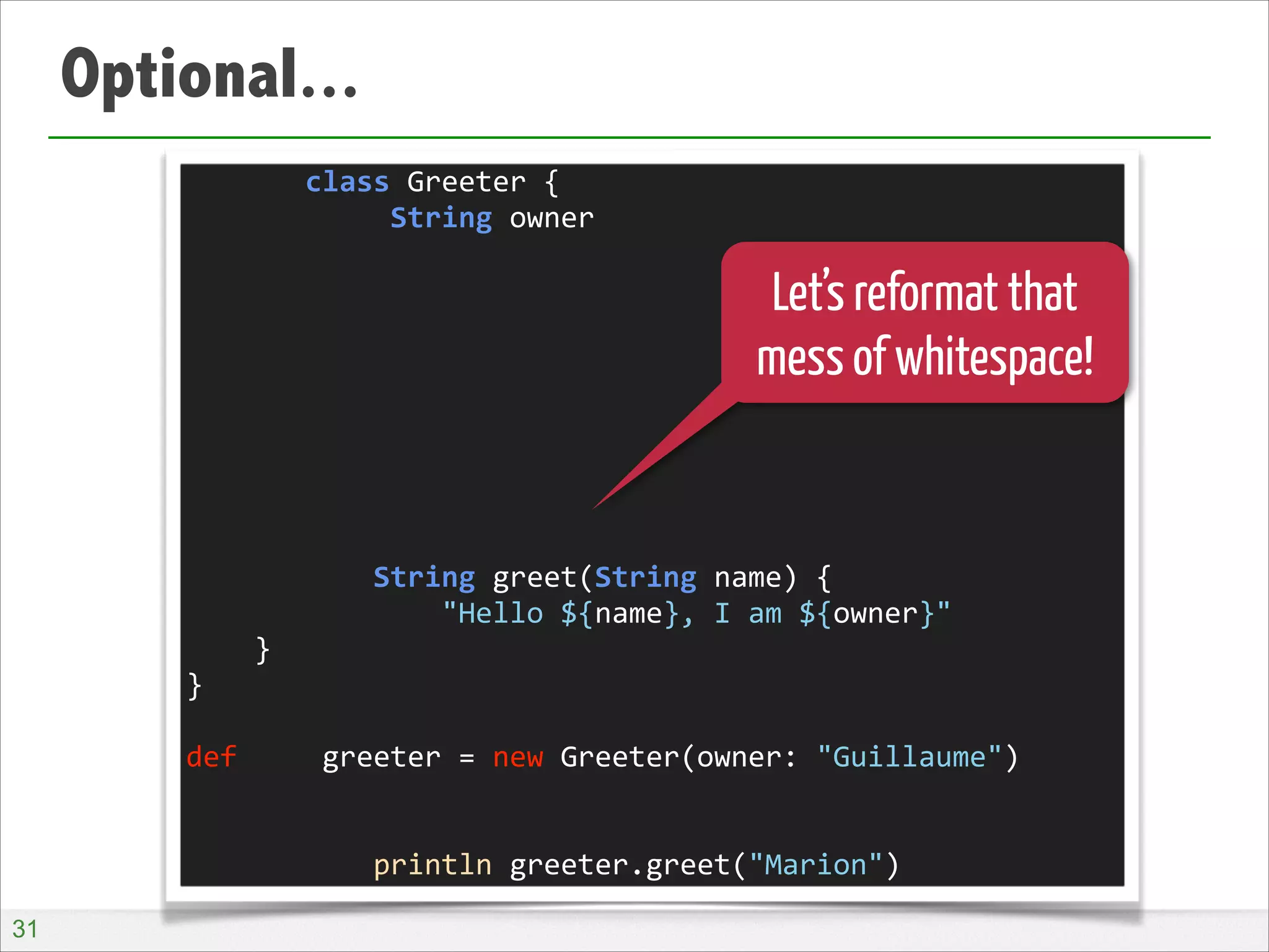Optional...
	
  	
  	
  	
  	
  	
  	
  class	
  Greeter	
  {	
  
	
  	
  	
  	
  	
  	
  	
  	
  	
  	
  	
  	
  String	
  owner	
  
!
!
!
!
!
!
!
!
!
	
  	
  	
  	
  	
  	
  	
  	
  	
  	
  	
  String	
  greet(String	
  name)	
  {	
  
	
  	
  	
  	
  	
  	
  	
  	
  	
  	
  	
  	
  	
  	
  	
  "Hello	
  ${name},	
  I	
  am	
  ${owner}"	
  
	
  	
  	
  	
  }	
  
}	
  
!
def	
  	
  	
  	
  	
  greeter	
  =	
  new	
  Greeter(owner:	
  "Guillaume")	
  
!
!
	
  	
  	
  	
  	
  	
  	
  	
  	
  	
  	
  println	
  greeter.greet("Marion")

Let’s reformat that
mess of whitespace!

!31

 