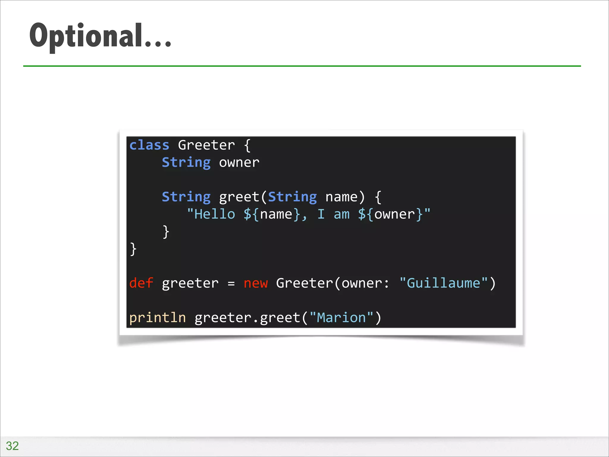 Optional...
class	
  Greeter	
  {	
  
	
  	
  	
  	
  String	
  owner	
  
!
	
  	
  	
  	
  String	
  greet(String	
  name)	
  {	
  
	
  	
  	
  	
  	
  	
  	
  "Hello	
  ${name},	
  I	
  am	
  ${owner}"	
  
	
  	
  	
  	
  }	
  
}	
  
!
def	
  greeter	
  =	
  new	
  Greeter(owner:	
  "Guillaume")	
  
!
println	
  greeter.greet("Marion")

!32

 