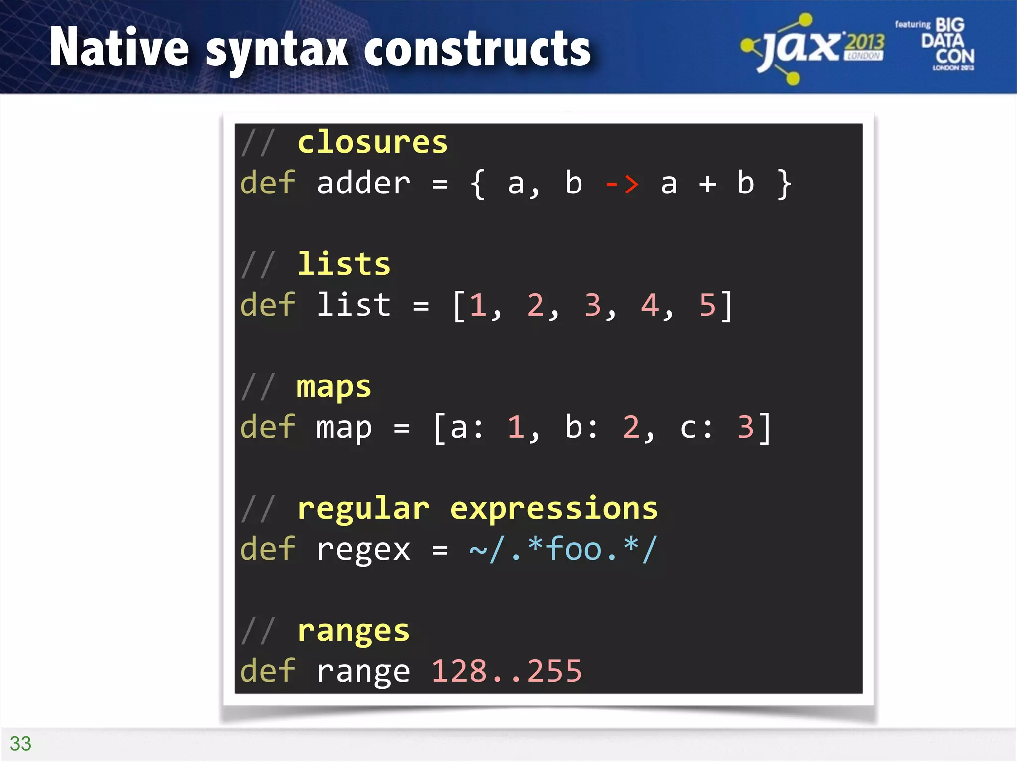 Native syntax constructs
//	
  closures	
  
def	
  adder	
  =	
  {	
  a,	
  b	
  -­‐>	
  a	
  +	
  b	
  }	
  
!

//	
  lists	
  
def	
  list	
  =	
  [1,	
  2,	
  3,	
  4,	
  5]	
  
!

//	
  maps	
  
def	
  map	
  =	
  [a:	
  1,	
  b:	
  2,	
  c:	
  3]	
  
!

//	
  regular	
  expressions	
  
def	
  regex	
  =	
  ~/.*foo.*/	
  
!

//	
  ranges	
  
def	
  range	
  128..255
!33

 