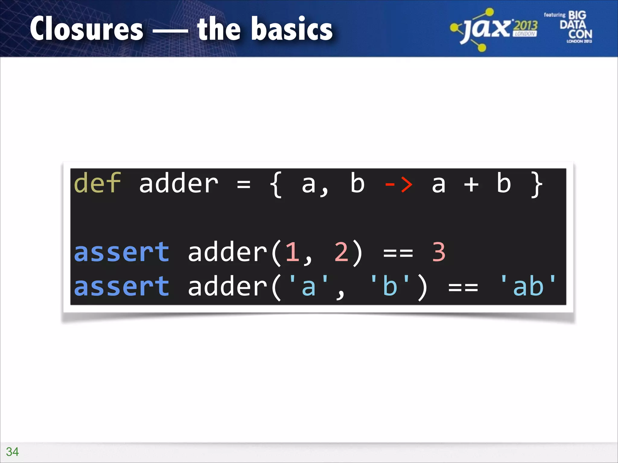 Closures — the basics

def	
  adder	
  =	
  {	
  a,	
  b	
  -­‐>	
  a	
  +	
  b	
  }	
  
!

assert	
  adder(1,	
  2)	
  ==	
  3	
  
assert	
  adder('a',	
  'b')	
  ==	
  'ab'

!34

 