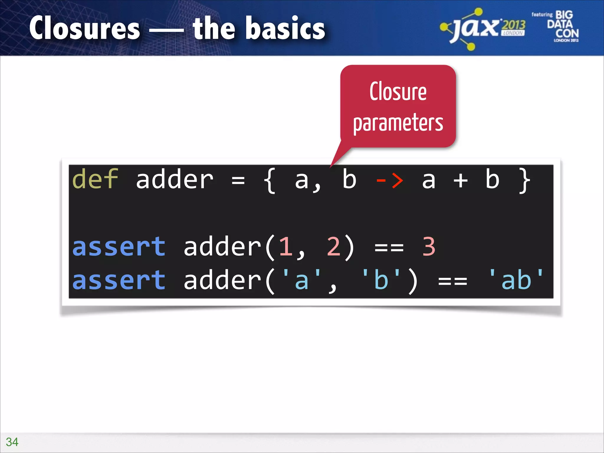 Closures — the basics
Closure
parameters

def	
  adder	
  =	
  {	
  a,	
  b	
  -­‐>	
  a	
  +	
  b	
  }	
  
!

assert	
  adder(1,	
  2)	
  ==	
  3	
  
assert	
  adder('a',	
  'b')	
  ==	
  'ab'

!34

 
