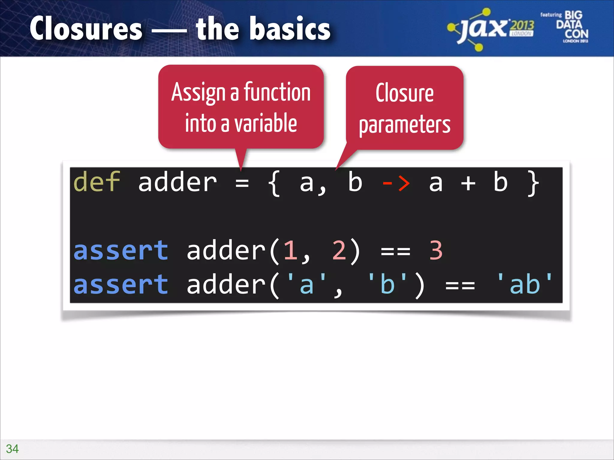 Closures — the basics
Assign a function
into a variable

Closure
parameters

def	
  adder	
  =	
  {	
  a,	
  b	
  -­‐>	
  a	
  +	
  b	
  }	
  
!

assert	
  adder(1,	
  2)	
  ==	
  3	
  
assert	
  adder('a',	
  'b')	
  ==	
  'ab'

!34

 