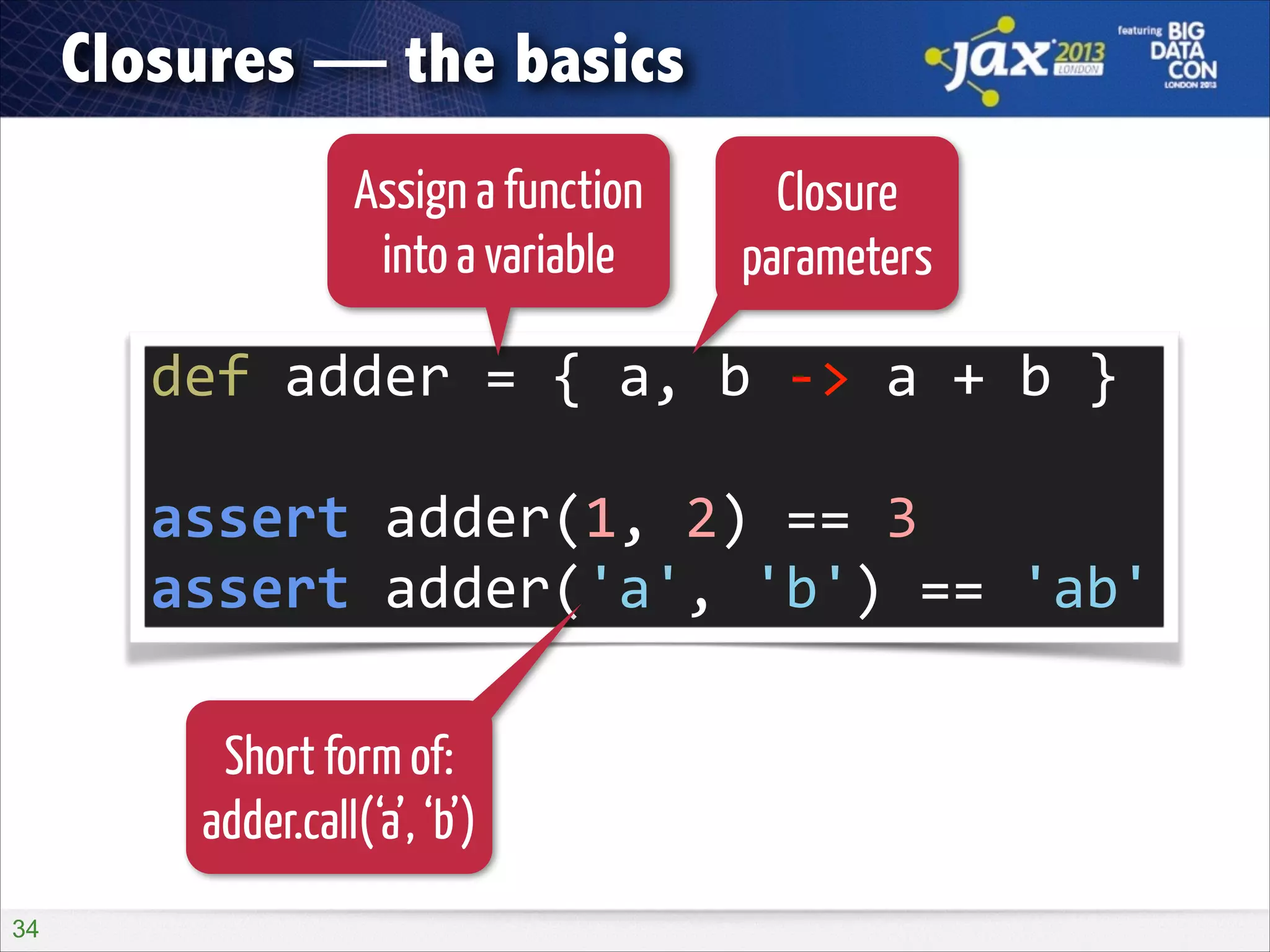 Closures — the basics
Assign a function
into a variable

Closure
parameters

def	
  adder	
  =	
  {	
  a,	
  b	
  -­‐>	
  a	
  +	
  b	
  }	
  
!

assert	
  adder(1,	
  2)	
  ==	
  3	
  
assert	
  adder('a',	
  'b')	
  ==	
  'ab'
Short form of:
adder.call(‘a’, ‘b’)
!34

 