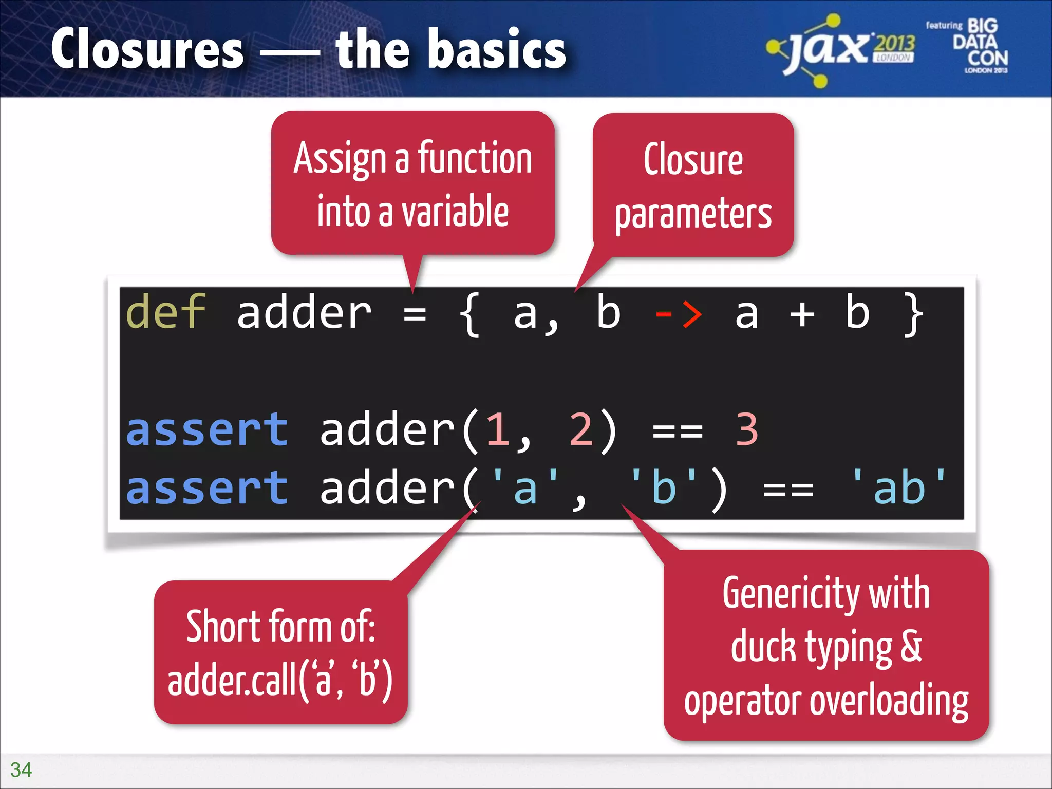 Closures — the basics
Assign a function
into a variable

Closure
parameters

def	
  adder	
  =	
  {	
  a,	
  b	
  -­‐>	
  a	
  +	
  b	
  }	
  
!

assert	
  adder(1,	
  2)	
  ==	
  3	
  
assert	
  adder('a',	
  'b')	
  ==	
  'ab'
Short form of:
adder.call(‘a’, ‘b’)
!34

Genericity with
duck typing &
operator overloading

 