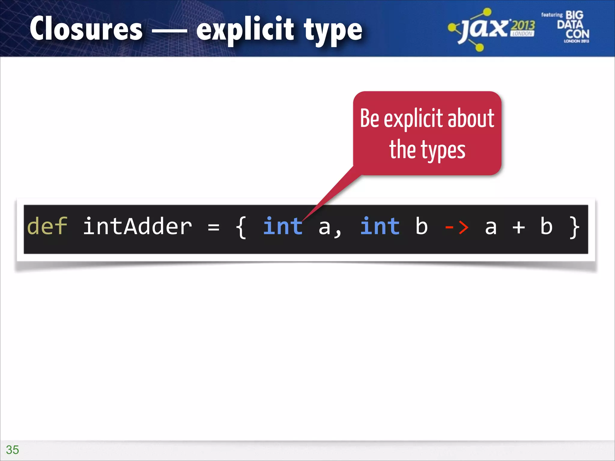 Closures — explicit type
Be explicit about
the types
!

def	
  intAdder	
  =	
  {	
  int	
  a,	
  int	
  b	
  -­‐>	
  a	
  +	
  b	
  }	
  

!35

 