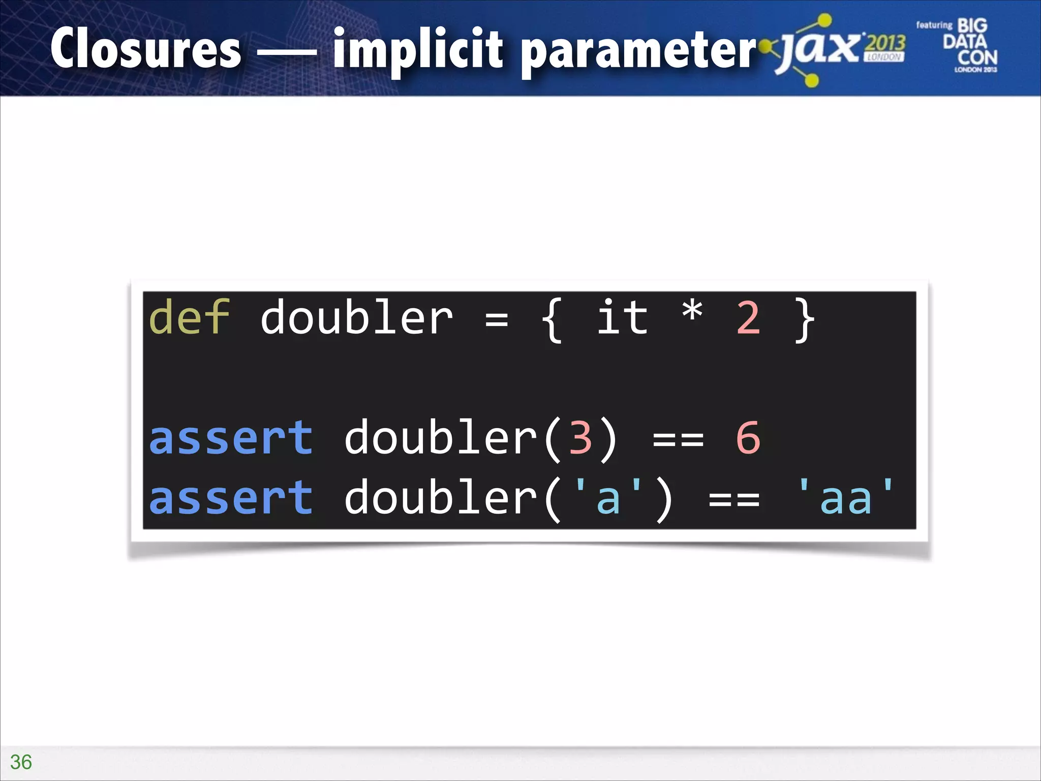 Closures — implicit parameter

def	
  doubler	
  =	
  {	
  it	
  *	
  2	
  }	
  
!

assert	
  doubler(3)	
  ==	
  6	
  
assert	
  doubler('a')	
  ==	
  'aa'

!36

 