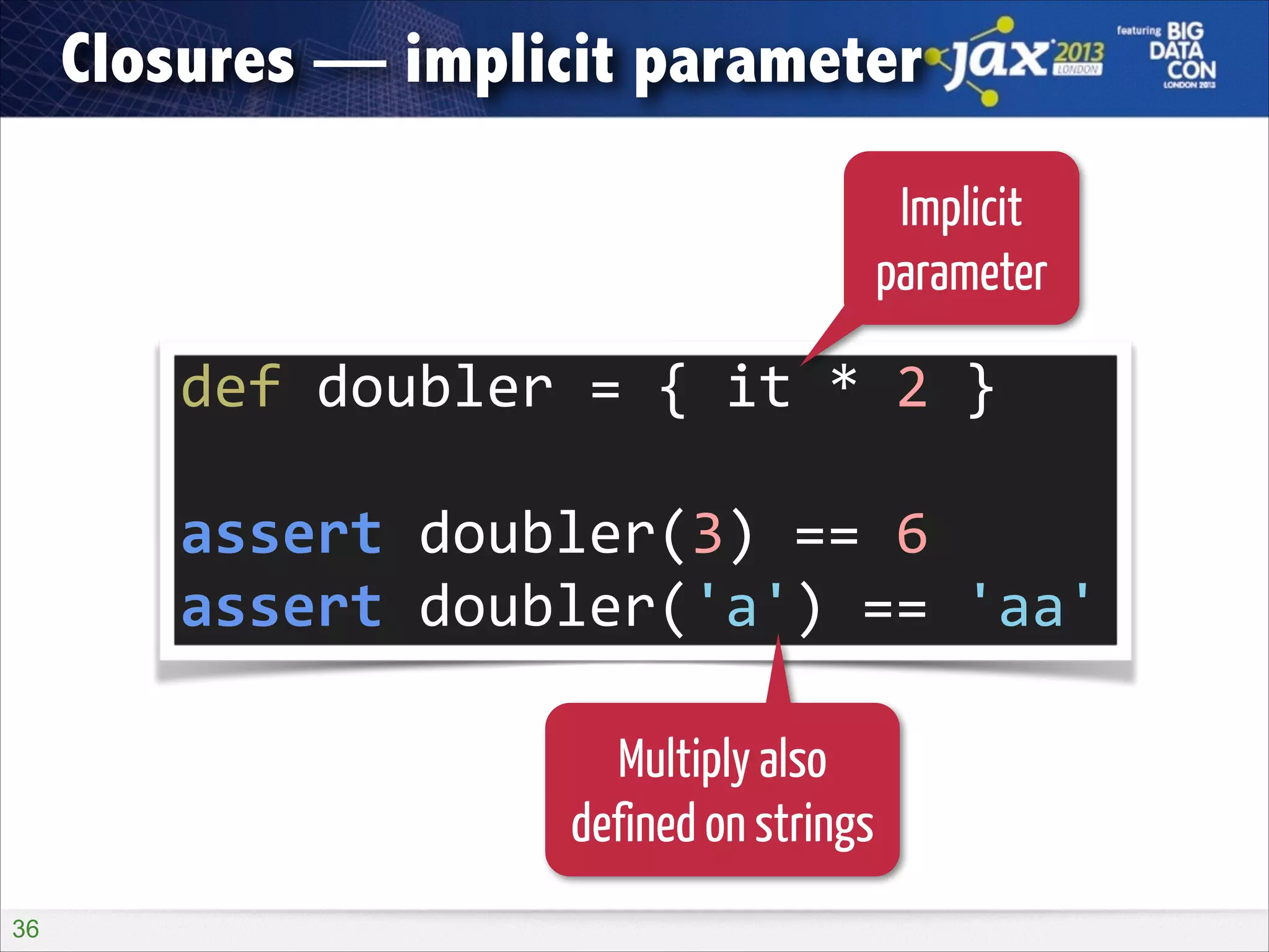 Closures — implicit parameter
Implicit
parameter

def	
  doubler	
  =	
  {	
  it	
  *	
  2	
  }	
  
!

assert	
  doubler(3)	
  ==	
  6	
  
assert	
  doubler('a')	
  ==	
  'aa'
Multiply also
defined on strings
!36

 