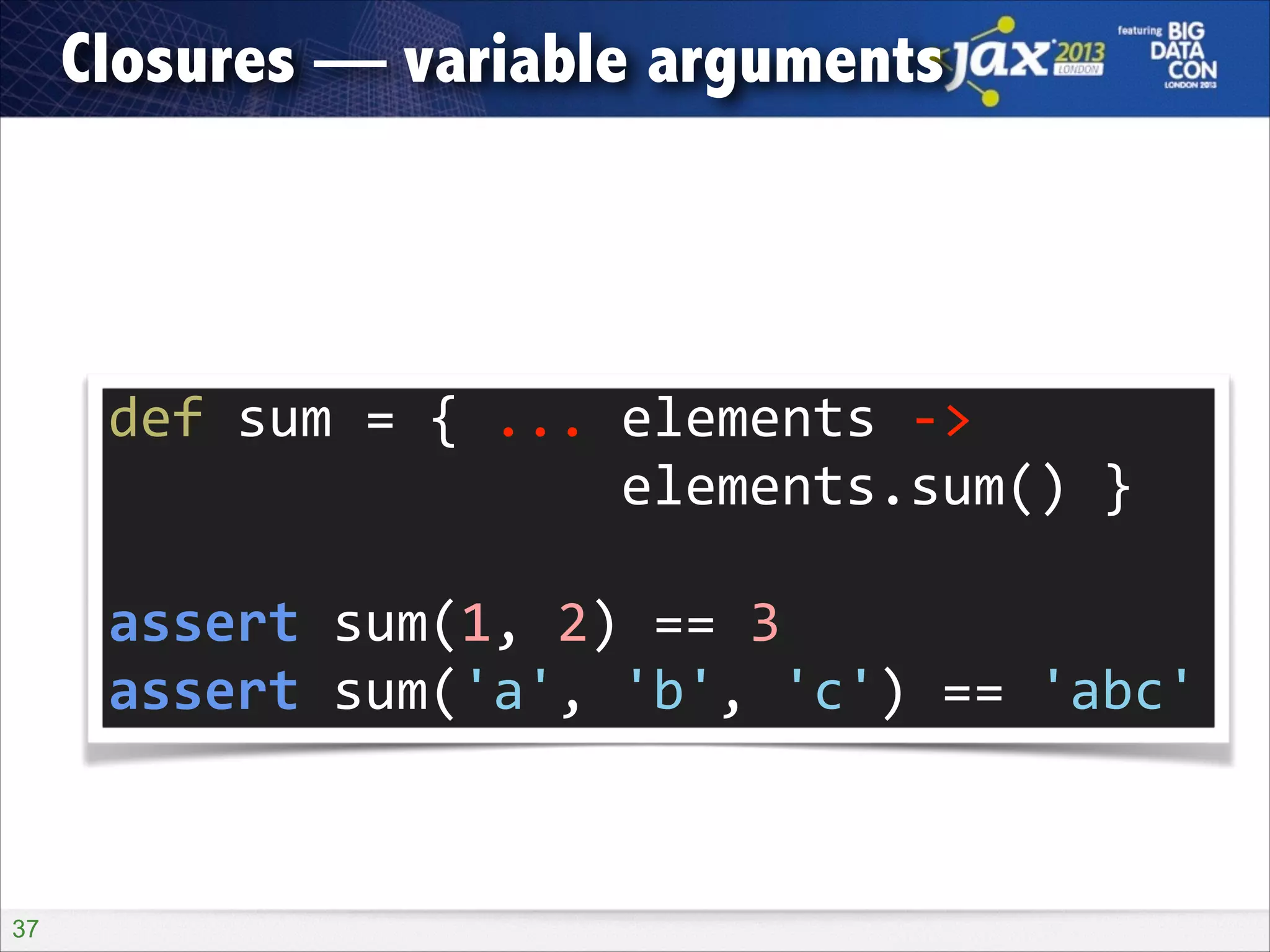 Closures — variable arguments

def	
  sum	
  =	
  {	
  ...	
  elements	
  -­‐>	
   
	
  	
  	
  	
  	
  	
  	
  	
  	
  	
  	
  	
  	
  	
  	
  	
  elements.sum()	
  }	
  
!

assert	
  sum(1,	
  2)	
  ==	
  3	
  
assert	
  sum('a',	
  'b',	
  'c')	
  ==	
  'abc'

!37

 