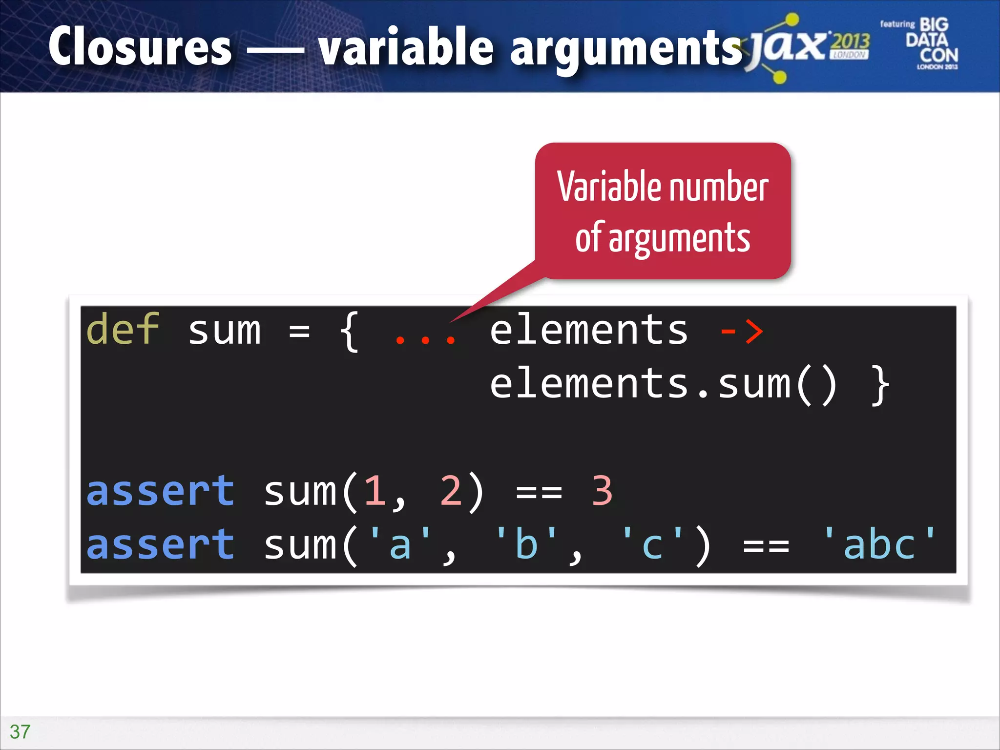 Closures — variable arguments
Variable number
of arguments

def	
  sum	
  =	
  {	
  ...	
  elements	
  -­‐>	
   
	
  	
  	
  	
  	
  	
  	
  	
  	
  	
  	
  	
  	
  	
  	
  	
  elements.sum()	
  }	
  
!

assert	
  sum(1,	
  2)	
  ==	
  3	
  
assert	
  sum('a',	
  'b',	
  'c')	
  ==	
  'abc'

!37

 