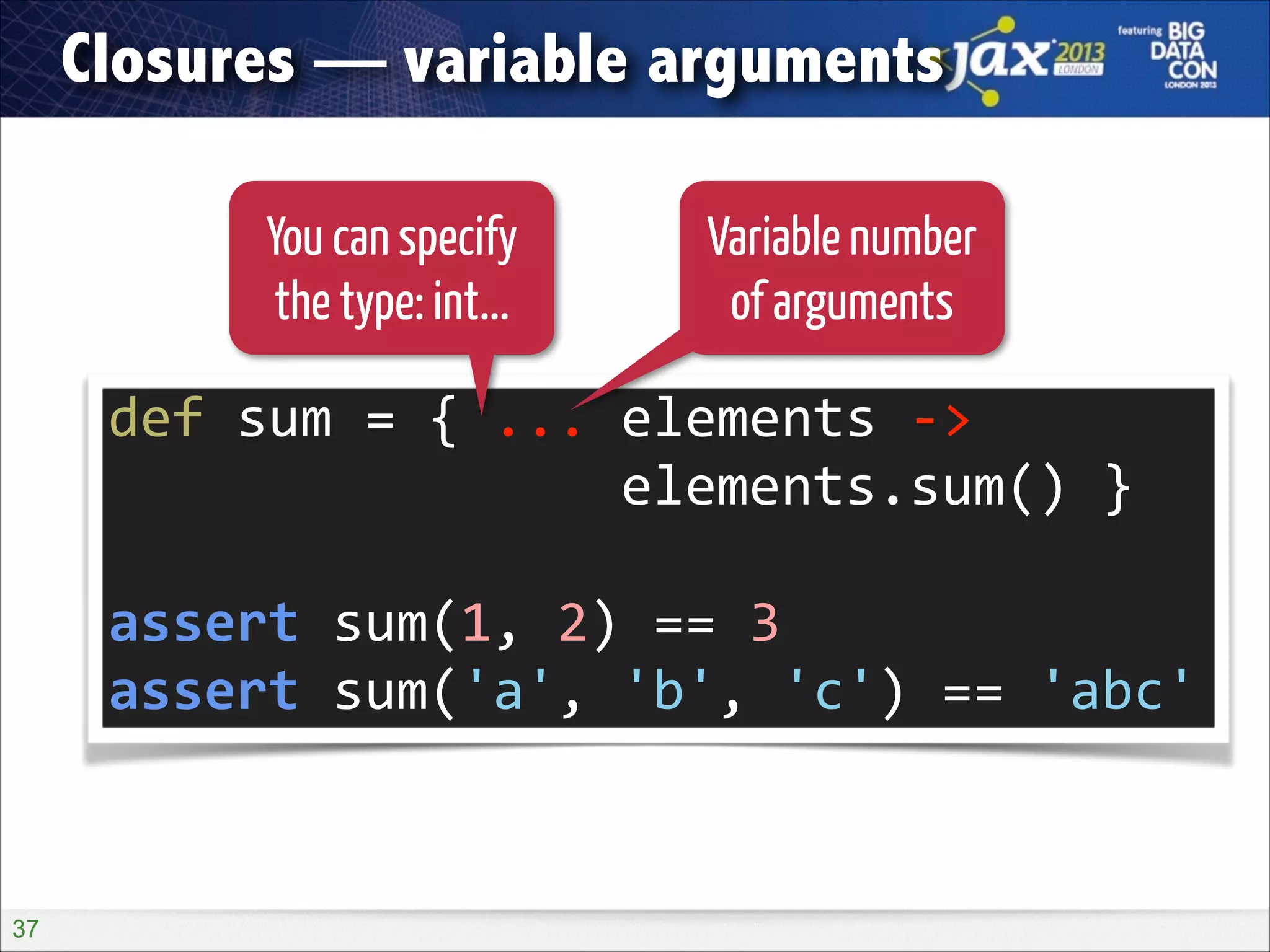 Closures — variable arguments
You can specify
the type: int...

Variable number
of arguments

def	
  sum	
  =	
  {	
  ...	
  elements	
  -­‐>	
   
	
  	
  	
  	
  	
  	
  	
  	
  	
  	
  	
  	
  	
  	
  	
  	
  elements.sum()	
  }	
  
!

assert	
  sum(1,	
  2)	
  ==	
  3	
  
assert	
  sum('a',	
  'b',	
  'c')	
  ==	
  'abc'

!37

 