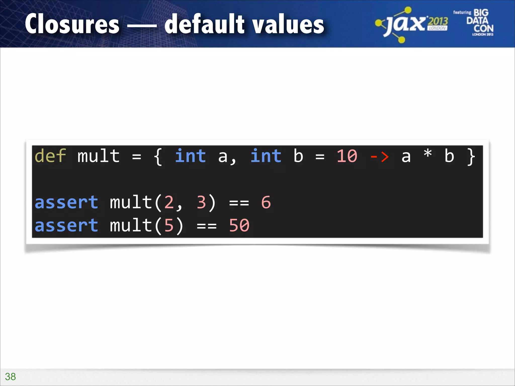 Closures — default values

def	
  mult	
  =	
  {	
  int	
  a,	
  int	
  b	
  =	
  10	
  -­‐>	
  a	
  *	
  b	
  }	
  
!

assert	
  mult(2,	
  3)	
  ==	
  6	
  
assert	
  mult(5)	
  ==	
  50

!38

 