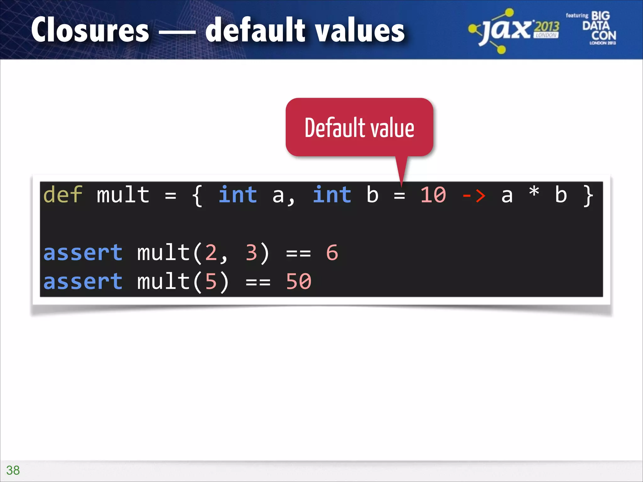 Closures — default values
Default value
def	
  mult	
  =	
  {	
  int	
  a,	
  int	
  b	
  =	
  10	
  -­‐>	
  a	
  *	
  b	
  }	
  
!

assert	
  mult(2,	
  3)	
  ==	
  6	
  
assert	
  mult(5)	
  ==	
  50

!38

 