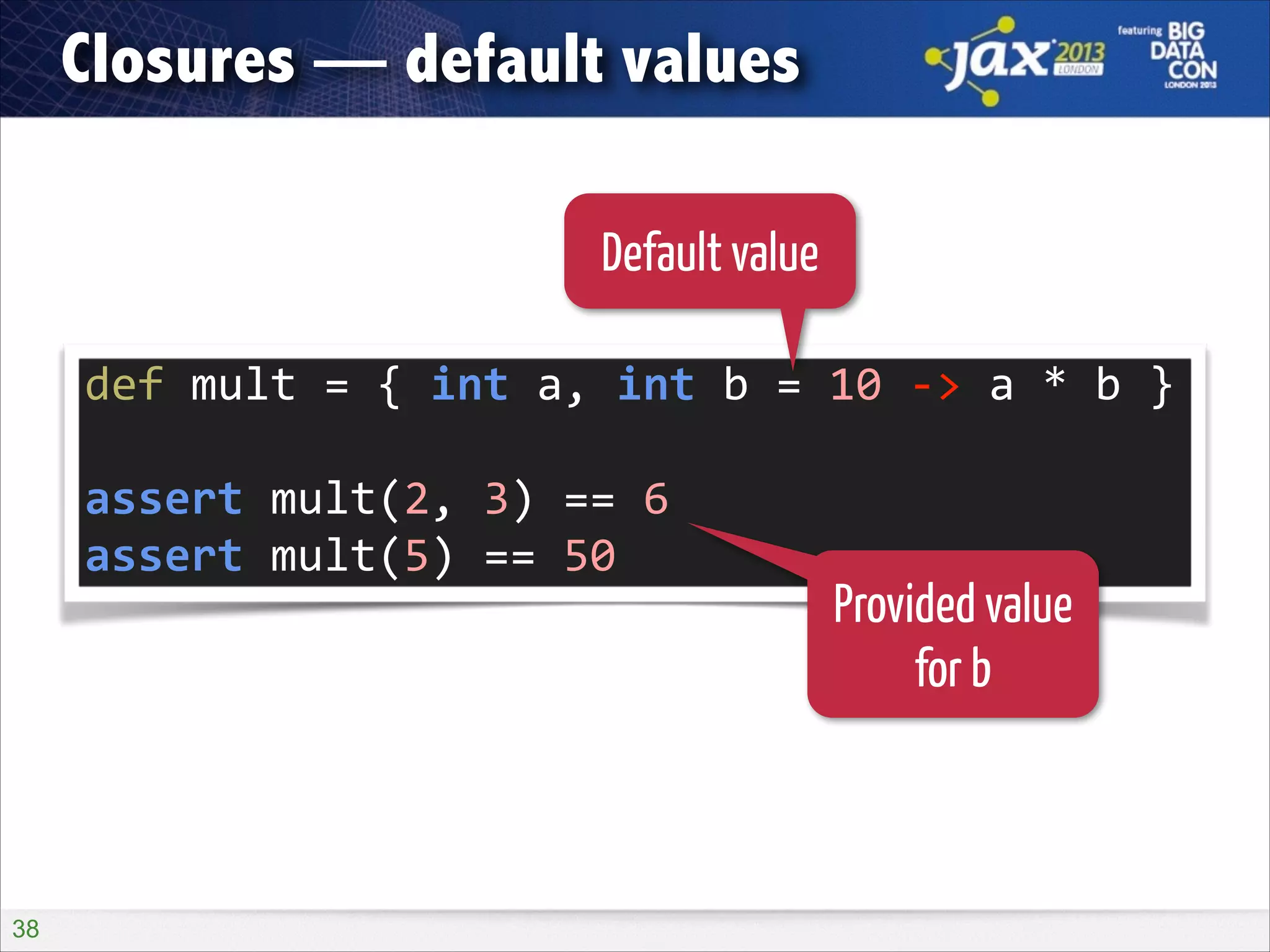 Closures — default values
Default value
def	
  mult	
  =	
  {	
  int	
  a,	
  int	
  b	
  =	
  10	
  -­‐>	
  a	
  *	
  b	
  }	
  
!

assert	
  mult(2,	
  3)	
  ==	
  6	
  
assert	
  mult(5)	
  ==	
  50

!38

Provided value
for b

 