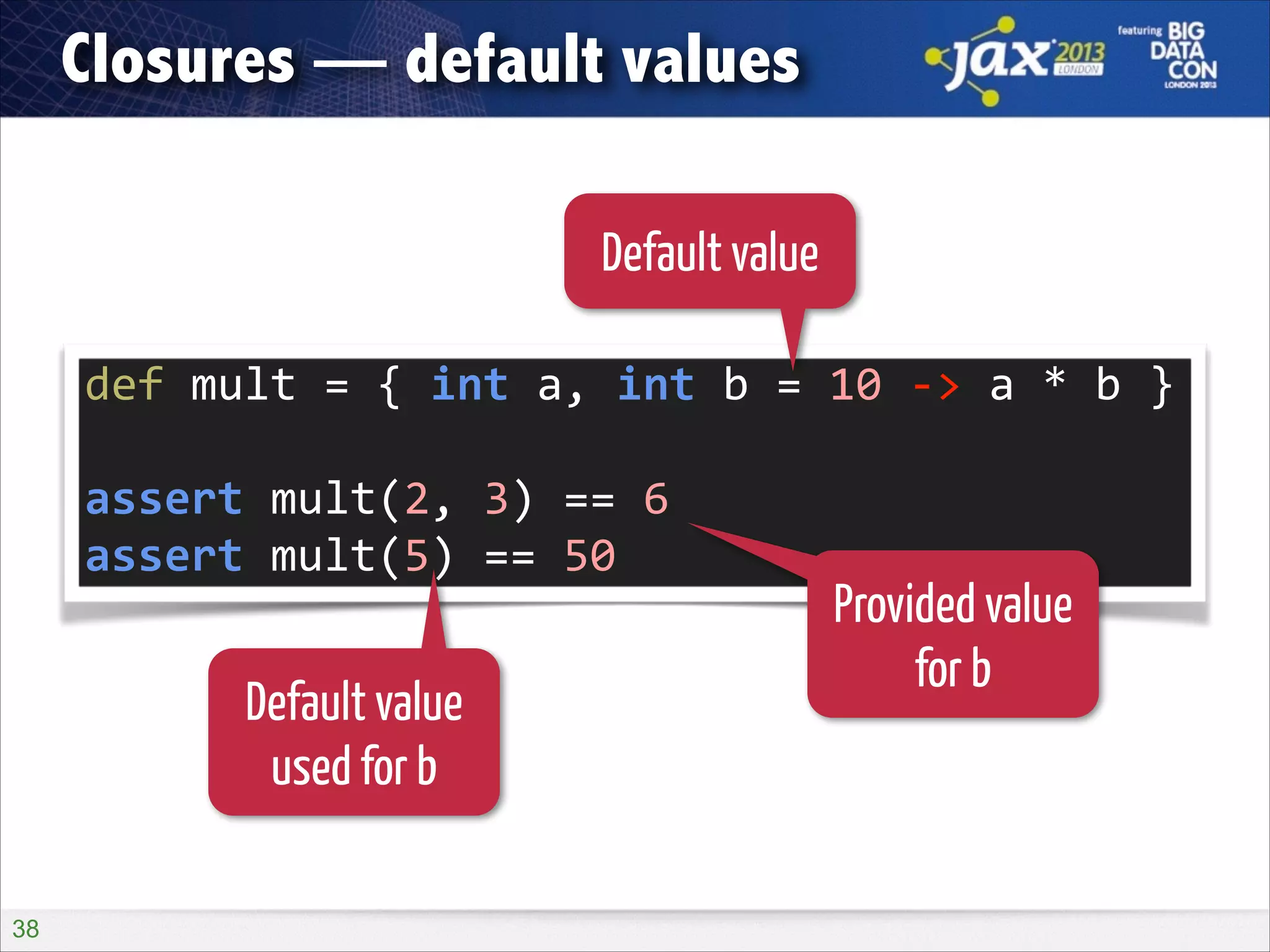 Closures — default values
Default value
def	
  mult	
  =	
  {	
  int	
  a,	
  int	
  b	
  =	
  10	
  -­‐>	
  a	
  *	
  b	
  }	
  
!

assert	
  mult(2,	
  3)	
  ==	
  6	
  
assert	
  mult(5)	
  ==	
  50

Default value
used for b
!38

Provided value
for b

 