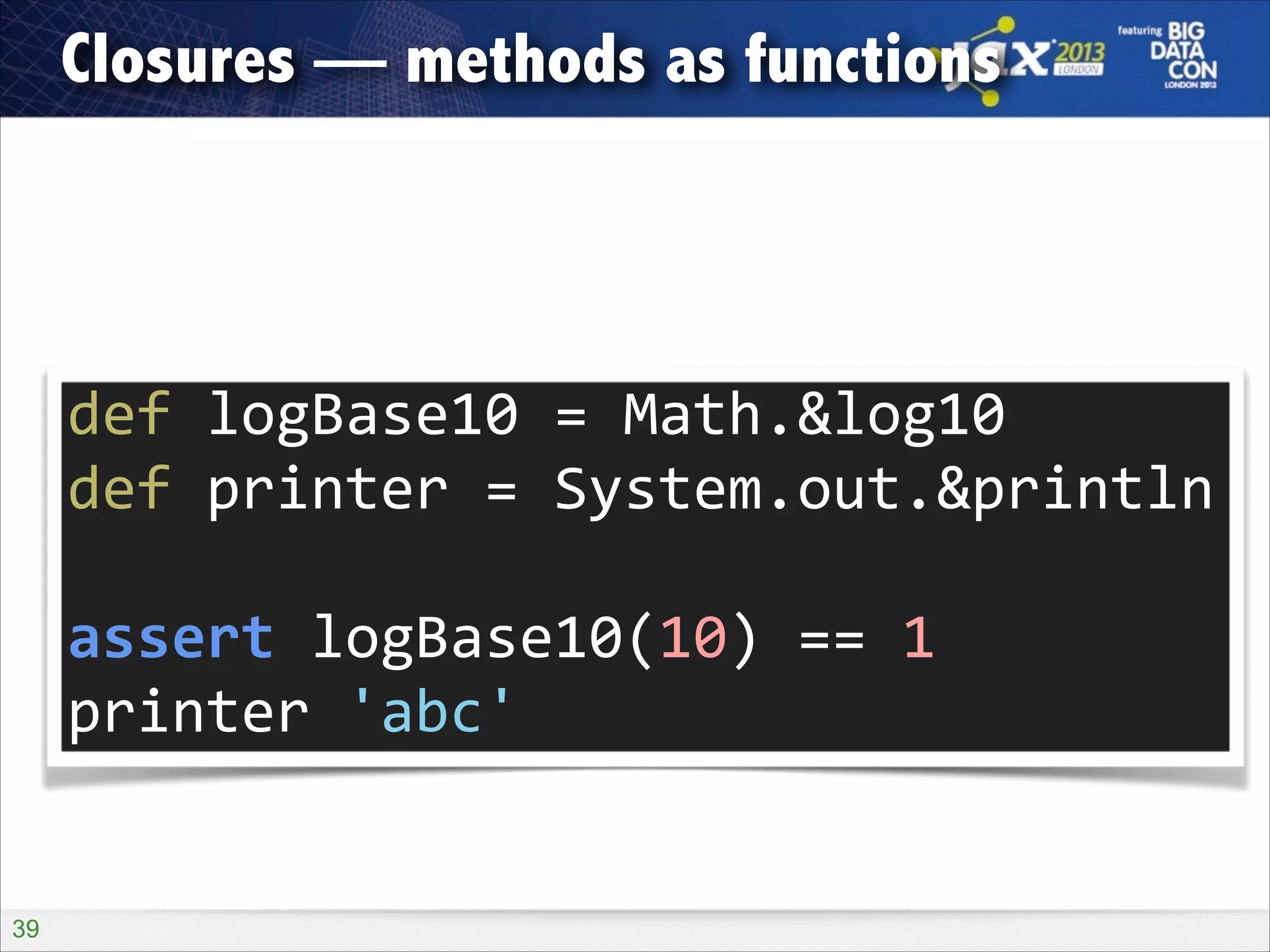 Closures — methods as functions

def	
  logBase10	
  =	
  Math.&log10	
  
def	
  printer	
  =	
  System.out.&println	
  
!

assert	
  logBase10(10)	
  ==	
  1	
  
printer	
  'abc'

!39

 