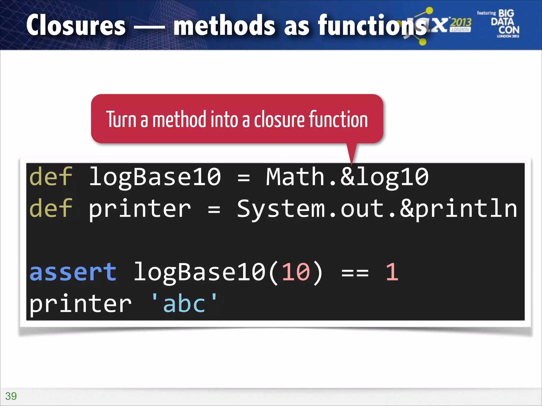 Closures — methods as functions
Turn a method into a closure function

def	
  logBase10	
  =	
  Math.&log10	
  
def	
  printer	
  =	
  System.out.&println	
  
!

assert	
  logBase10(10)	
  ==	
  1	
  
printer	
  'abc'

!39

 
