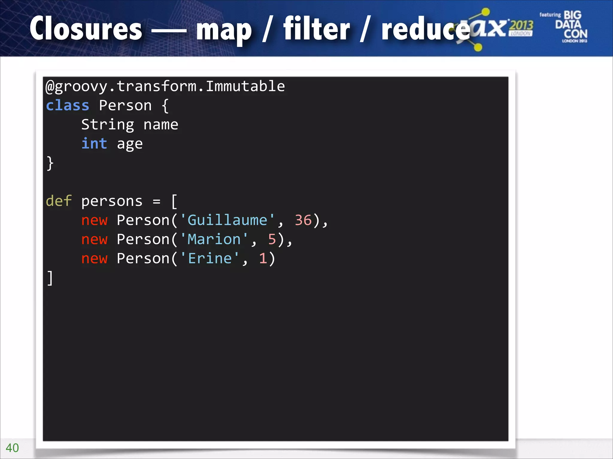 Closures — map / filter / reduce
@groovy.transform.Immutable 
class	
  Person	
  { 
	
  	
  	
  	
  String	
  name 
	
  	
  	
  	
  int	
  age 
}
def	
  persons	
  =	
  [ 
	
  	
  	
  	
  new	
  Person('Guillaume',	
  36), 
	
  	
  	
  	
  new	
  Person('Marion',	
  5), 
	
  	
  	
  	
  new	
  Person('Erine',	
  1) 
]

!40

 