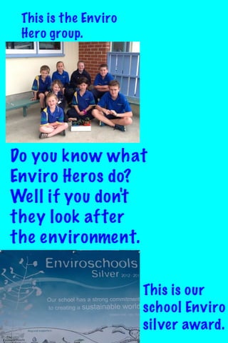 This is the Enviro
Hero group.

Do you know what
Enviro Heros do?
Well if you don't
they look after
the environment.
This is our
school Enviro
silver award.

 