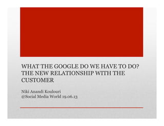 WHAT THE GOOGLE DO WE HAVE TO DO?
THE NEW RELATIONSHIP WITH THE
CUSTOMER
Niki Anandi Koulouri
@Social Media World 19.06.13
 