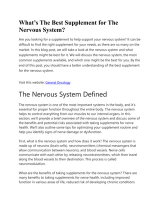 What’s The Best Supplement for The
Nervous System?
Are you looking for a supplement to help support your nervous system? It can be
difficult to find the right supplement for your needs, as there are so many on the
market. In this blog post, we will take a look at the nervous system and what
supplements might be best for it. We will discuss the nervous system, the most
common supplements available, and which one might be the best for you. By the
end of this post, you should have a better understanding of the best supplement
for the nervous system.
Visit this website: General Oncology
The Nervous System Defined
The nervous system is one of the most important systems in the body, and it’s
essential for proper function throughout the entire body. The nervous system
helps to control everything from our muscles to our internal organs. In this
section, we’ll provide a brief overview of the nervous system and discuss some of
the benefits and potential risks associated with taking supplements for nerve
health. We’ll also outline some tips for optimizing your supplement routine and
help you identify signs of nerve damage or dysfunction.
First, what is the nervous system and how does it work? The nervous system is
made up of neurons (brain cells), neurotransmitters (chemical messengers that
allow communication between neurons), and blood vessels. Nerve cells
communicate with each other by releasing neurotransmitters, which then travel
along the blood vessels to their destination. This process is called
neuromodulation.
What are the benefits of taking supplements for the nervous system? There are
many benefits to taking supplements for nerve health, including improved
function in various areas of life, reduced risk of developing chronic conditions
 