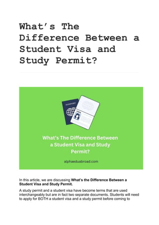What’s The
Difference Between a
Student Visa and
Study Permit?
In this article, we are discussing What’s the Difference Between a
Student Visa and Study Permit.
A study permit and a student visa have become terms that are used
interchangeably but are in fact two separate documents. Students will need
to apply for BOTH a student visa and a study permit before coming to
 