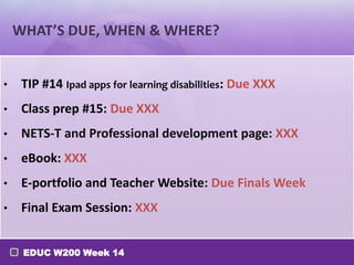 WHAT’S DUE, WHEN & WHERE?
•

TIP #14 Ipad apps for learning disabilities: Due XXX

•

Class prep #15: Due XXX

•

NETS-T and Professional development page: XXX

•

eBook: XXX

•

E-portfolio and Teacher Website: Due Finals Week

•

Final Exam Session: XXX
EDUC W200 Week 14

 