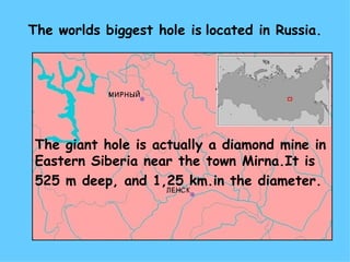 The worlds biggest hole is   located in Russia. The giant hole is actually a diamond mine   in   Eastern Siberia near the town  Mirna. It is   525 m  deep ,  and  1,25 km. in the diameter. 