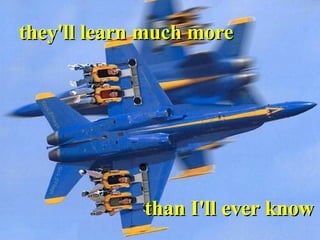 they'll learn much more  than I'll ever know 