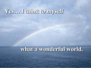 Yes… I think to myself  what a wonderful world. 