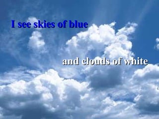 I see skies of blue and clouds of white 