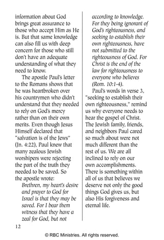 Q0605 Never Heard 2col pp        4/10/06     8:39 AM       Page 12




    information about God                 according to knowledge.
    brings great assurance to             For they being ignorant of
    those who accept Him as He            God’s righteousness, and
    is. But that same knowledge           seeking to establish their
    can also fill us with deep            own righteousness, have
    concern for those who still           not submitted to the
    don’t have an adequate                righteousness of God. For
    understanding of what they            Christ is the end of the
    need to know.                         law for righteousness to
        The apostle Paul’s letter         everyone who believes
    to the Romans shows that              (Rom. 10:1-4).
    he was heartbroken over               Paul’s words in verse 3,
    his countrymen who didn’t         “seeking to establish their
    understand that they needed       own righteousness,” remind
    to rely on God’s mercy            us why everyone needs to
    rather than on their own          hear the gospel of Christ.
    merits. Even though Jesus         The Jewish family, friends,
    Himself declared that             and neighbors Paul cared
    “salvation is of the Jews”        so much about were not
    (Jn. 4:22), Paul knew that        much different than the
    many zealous Jewish               rest of us. We are all
    worshipers were rejecting         inclined to rely on our
    the part of the truth they        own accomplishments.
    needed to be saved. So            There is something within
    the apostle wrote:                all of us that believes we
        Brethren, my heart’s desire   deserve not only the good
        and prayer to God for         things God gives us, but
        Israel is that they may be    also His forgiveness and
        saved. For I bear them        eternal life.
        witness that they have a
        zeal for God, but not
    12
                  © RBC Ministries. All rights reserved.
 