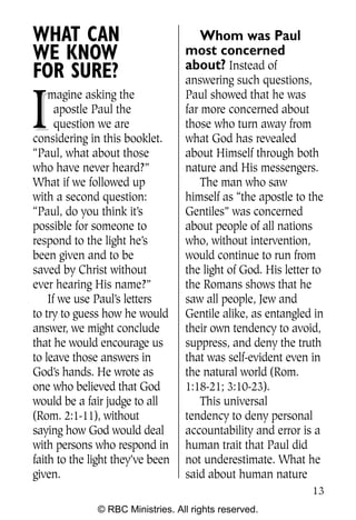 Q0605 Never Heard 2col pp        4/10/06     8:39 AM       Page 13




    WHAT CAN                            Whom was Paul
    WE KNOW                           most concerned
                                      about? Instead of
    FOR SURE?                         answering such questions,


    I
        magine asking the             Paul showed that he was
          apostle Paul the            far more concerned about
          question we are             those who turn away from
    considering in this booklet.      what God has revealed
    “Paul, what about those           about Himself through both
    who have never heard?”            nature and His messengers.
    What if we followed up                The man who saw
    with a second question:           himself as “the apostle to the
    “Paul, do you think it’s          Gentiles” was concerned
    possible for someone to           about people of all nations
    respond to the light he’s         who, without intervention,
    been given and to be              would continue to run from
    saved by Christ without           the light of God. His letter to
    ever hearing His name?”           the Romans shows that he
        If we use Paul’s letters      saw all people, Jew and
    to try to guess how he would      Gentile alike, as entangled in
    answer, we might conclude         their own tendency to avoid,
    that he would encourage us        suppress, and deny the truth
    to leave those answers in         that was self-evident even in
    God’s hands. He wrote as          the natural world (Rom.
    one who believed that God         1:18-21; 3:10-23).
    would be a fair judge to all          This universal
    (Rom. 2:1-11), without            tendency to deny personal
    saying how God would deal         accountability and error is a
    with persons who respond in       human trait that Paul did
    faith to the light they’ve been   not underestimate. What he
    given.                            said about human nature
                                                                     13
                  © RBC Ministries. All rights reserved.
 