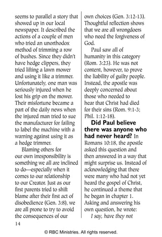 Q0605 Never Heard 2col pp        4/10/06     8:39 AM       Page 14




    seems to parallel a story that    own choices (Gen. 3:12-13).
    showed up in our local            Thoughtful reflection shows
    newspaper. It described the       that we are all wrongdoers
    actions of a couple of men        who need the forgiveness of
    who tried an unorthodox           God.
    method of trimming a row              Paul saw all of
    of bushes. Since they didn’t      humanity in this category
    have hedge clippers, they         (Rom. 3:23). He was not
    tried lifting a lawn mower        content, however, to prove
    and using it like a trimmer.      the liability of guilty people.
    Unfortunately, one man was        Instead, the apostle was
    seriously injured when he         deeply concerned about
    lost his grip on the mower.       those who needed to
    Their misfortune became a         hear that Christ had died
    part of the daily news when       for their sins (Rom. 9:1-3;
    the injured man tried to sue      Phil. 1:12-18).
    the manufacturer for failing        Did Paul believe
    to label the machine with a       there was anyone who
    warning against using it as       had never heard? In
    a hedge trimmer.                  Romans 10:18, the apostle
        Blaming others for            asked this question and
    our own irresponsibility is       then answered in a way that
    something we all are inclined     might surprise us. Instead of
    to do—especially when it          acknowledging that there
    comes to our relationship         were many who had not yet
    to our Creator. Just as our       heard the gospel of Christ,
    first parents tried to shift      he continued a theme that
    blame after their first act of    he began in chapter 1.
    disobedience (Gen. 3:8), we       Asking and answering his
    are all prone to try to avoid     own question, he wrote:
    the consequences of our              I say, have they not
    14
                  © RBC Ministries. All rights reserved.
 