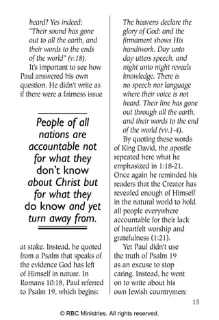 Q0605 Never Heard 2col pp        4/10/06     8:39 AM       Page 15




        heard? Yes indeed:                The heavens declare the
        “Their sound has gone             glory of God; and the
        out to all the earth, and         firmament shows His
        their words to the ends           handiwork. Day unto
        of the world” (v.18).             day utters speech, and
        It’s important to see how         night unto night reveals
    Paul answered his own                 knowledge. There is
    question. He didn’t write as          no speech nor language
    if there were a fairness issue        where their voice is not
                                          heard. Their line has gone
                                          out through all the earth,
         People of all                    and their words to the end
                                          of the world (vv.1-4).
         nations are                      By quoting these words
       accountable not                of King David, the apostle
        for what they                 repeated here what he
                                      emphasized in 1:18-21.
         don’t know                   Once again he reminded his
       about Christ but               readers that the Creator has
        for what they                 revealed enough of Himself
                                      in the natural world to hold
      do know and yet                 all people everywhere
       turn away from.                accountable for their lack
                                      of heartfelt worship and
                                      gratefulness (1:21).
    at stake. Instead, he quoted          Yet Paul didn’t use
    from a Psalm that speaks of       the truth of Psalm 19
    the evidence God has left         as an excuse to stop
    of Himself in nature. In          caring. Instead, he went
    Romans 10:18, Paul referred       on to write about his
    to Psalm 19, which begins:        own Jewish countrymen:
                                                                     15
                  © RBC Ministries. All rights reserved.
 