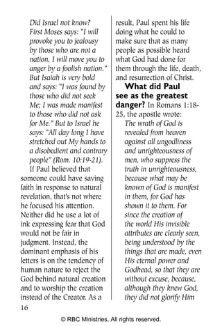 Q0605 Never Heard 2col pp        4/10/06     8:39 AM       Page 16




        Did Israel not know?          result, Paul spent his life
        First Moses says: “I will     doing what he could to
        provoke you to jealousy       make sure that as many
        by those who are not a        people as possible heard
        nation, I will move you to    what God had done for
        anger by a foolish nation.”   them through the life, death,
        But Isaiah is very bold       and resurrection of Christ.
        and says: “I was found by       What did Paul
        those who did not seek        see as the greatest
        Me; I was made manifest       danger? In Romans 1:18-
        to those who did not ask      25, the apostle wrote:
        for Me.” But to Israel he        The wrath of God is
        says: “All day long I have       revealed from heaven
        stretched out My hands to        against all ungodliness
        a disobedient and contrary       and unrighteousness of
        people” (Rom. 10:19-21).         men, who suppress the
        If Paul believed that            truth in unrighteousness,
    someone could have saving            because what may be
    faith in response to natural         known of God is manifest
    revelation, that’s not where         in them, for God has
    he focused his attention.            shown it to them. For
    Neither did he use a lot of          since the creation of
    ink expressing fear that God         the world His invisible
    would not be fair in                 attributes are clearly seen,
    judgment. Instead, the               being understood by the
    dominant emphasis of his             things that are made, even
    letters is on the tendency of        His eternal power and
    human nature to reject the           Godhead, so that they are
    God behind natural creation          without excuse, because,
    and to worship the creation          although they knew God,
    instead of the Creator. As a         they did not glorify Him
    16
                  © RBC Ministries. All rights reserved.
 