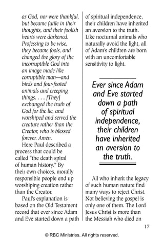 Q0605 Never Heard 2col pp        4/10/06     8:39 AM       Page 17




       as God, nor were thankful,     of spiritual independence,
       but became futile in their     their children have inherited
       thoughts, and their foolish    an aversion to the truth.
       hearts were darkened.          Like nocturnal animals who
       Professing to be wise,         naturally avoid the light, all
       they became fools, and         of Adam’s children are born
       changed the glory of the       with an uncomfortable
       incorruptible God into         sensitivity to light.
       an image made like
       corruptible man—and
       birds and four-footed              Ever since Adam
       animals and creeping
       things. . . . [They]
                                          and Eve started
       exchanged the truth of               down a path
       God for the lie, and                  of spiritual
       worshiped and served the
       creature rather than the
                                           independence,
       Creator, who is blessed              their children
       forever. Amen.                      have inherited
       Here Paul described a
    process that could be
                                           an aversion to
    called “the death spiral                  the truth.
    of human history.” By
    their own choices, morally
    responsible people end up            All who inherit the legacy
    worshiping creation rather        of such human nature find
    than the Creator.                 many ways to reject Christ.
       Paul’s explanation is          Not believing the gospel is
    based on the Old Testament        only one of them. The Lord
    record that ever since Adam       Jesus Christ is more than
    and Eve started down a path       the Messiah who died on
                                                                     17
                  © RBC Ministries. All rights reserved.
 