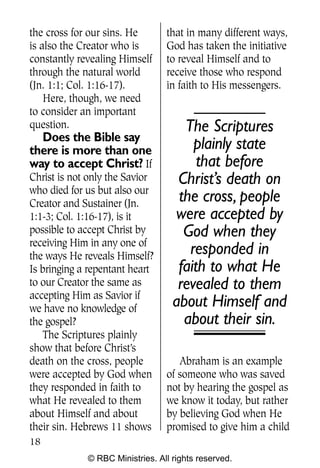 Q0605 Never Heard 2col pp       4/10/06     8:39 AM       Page 18




    the cross for our sins. He       that in many different ways,
    is also the Creator who is       God has taken the initiative
    constantly revealing Himself     to reveal Himself and to
    through the natural world        receive those who respond
    (Jn. 1:1; Col. 1:16-17).         in faith to His messengers.
        Here, though, we need
    to consider an important
    question.                            The Scriptures
      Does the Bible say
    there is more than one                 plainly state
    way to accept Christ? If                that before
    Christ is not only the Savior       Christ’s death on
    who died for us but also our
    Creator and Sustainer (Jn.
                                        the cross, people
    1:1-3; Col. 1:16-17), is it        were accepted by
    possible to accept Christ by         God when they
    receiving Him in any one of
    the ways He reveals Himself?
                                          responded in
    Is bringing a repentant heart       faith to what He
    to our Creator the same as          revealed to them
    accepting Him as Savior if
    we have no knowledge of
                                       about Himself and
    the gospel?                          about their sin.
        The Scriptures plainly
    show that before Christ’s
    death on the cross, people          Abraham is an example
    were accepted by God when        of someone who was saved
    they responded in faith to       not by hearing the gospel as
    what He revealed to them         we know it today, but rather
    about Himself and about          by believing God when He
    their sin. Hebrews 11 shows      promised to give him a child
    18
                 © RBC Ministries. All rights reserved.
 