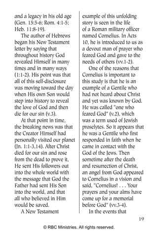 Q0605 Never Heard 2col pp       4/10/06     8:39 AM       Page 19




    and a legacy in his old age      example of this unfolding
    (Gen. 15:5-6; Rom. 4:1-5;        story is seen in the life
    Heb. 11:8-19).                   of a Roman military officer
        The author of Hebrews        named Cornelius. In Acts
    began his New Testament          10, he is introduced to us as
    letter by saying that            a devout man of prayer who
    throughout history God           feared God and gave to the
    revealed Himself in many         needs of others (vv.1-2).
    times and in many ways              One of the reasons that
    (1:1-2). His point was that      Cornelius is important to
    all of this self-disclosure      this study is that he is an
    was moving toward the day        example of a Gentile who
    when His own Son would           had not heard about Christ
    step into history to reveal      and yet was known by God.
    the love of God and then         He was called “one who
    die for our sin (v.3).           feared God” (v.2), which
        At that point in time,       was a term used of Jewish
    the breaking news was that       proselytes. So it appears that
    the Creator Himself had          he was a Gentile who first
    personally visited our planet    responded in faith when he
    (Jn. 1:1-3,14). After Christ     came in contact with the
    died for our sin and rose        God of the Jews. Then
    from the dead to prove it,       sometime after the death
    He sent His followers out        and resurrection of Christ,
    into the whole world with        an angel from God appeared
    the message that God the         to Cornelius in a vision and
    Father had sent His Son          said, “Cornelius! . . . Your
    into the world, and that         prayers and your alms have
    all who believed in Him          come up for a memorial
    would be saved.                  before God” (vv.3-4).
        A New Testament                 In the events that
                                                                    19
                 © RBC Ministries. All rights reserved.
 